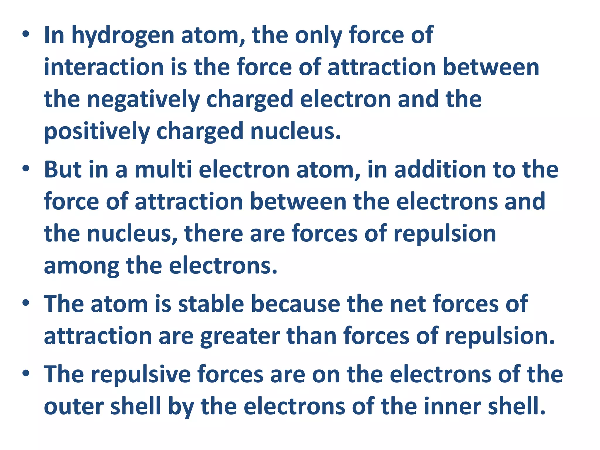 • In hydrogen atom, the only force of
interaction is the force of attraction between
the negatively charged electron and the
positively charged nucleus.
• But in a multi electron atom, in addition to the
force of attraction between the electrons and
the nucleus, there are forces of repulsion
among the electrons.
• The atom is stable because the net forces of
attraction are greater than forces of repulsion.
• The repulsive forces are on the electrons of the
outer shell by the electrons of the inner shell.
 