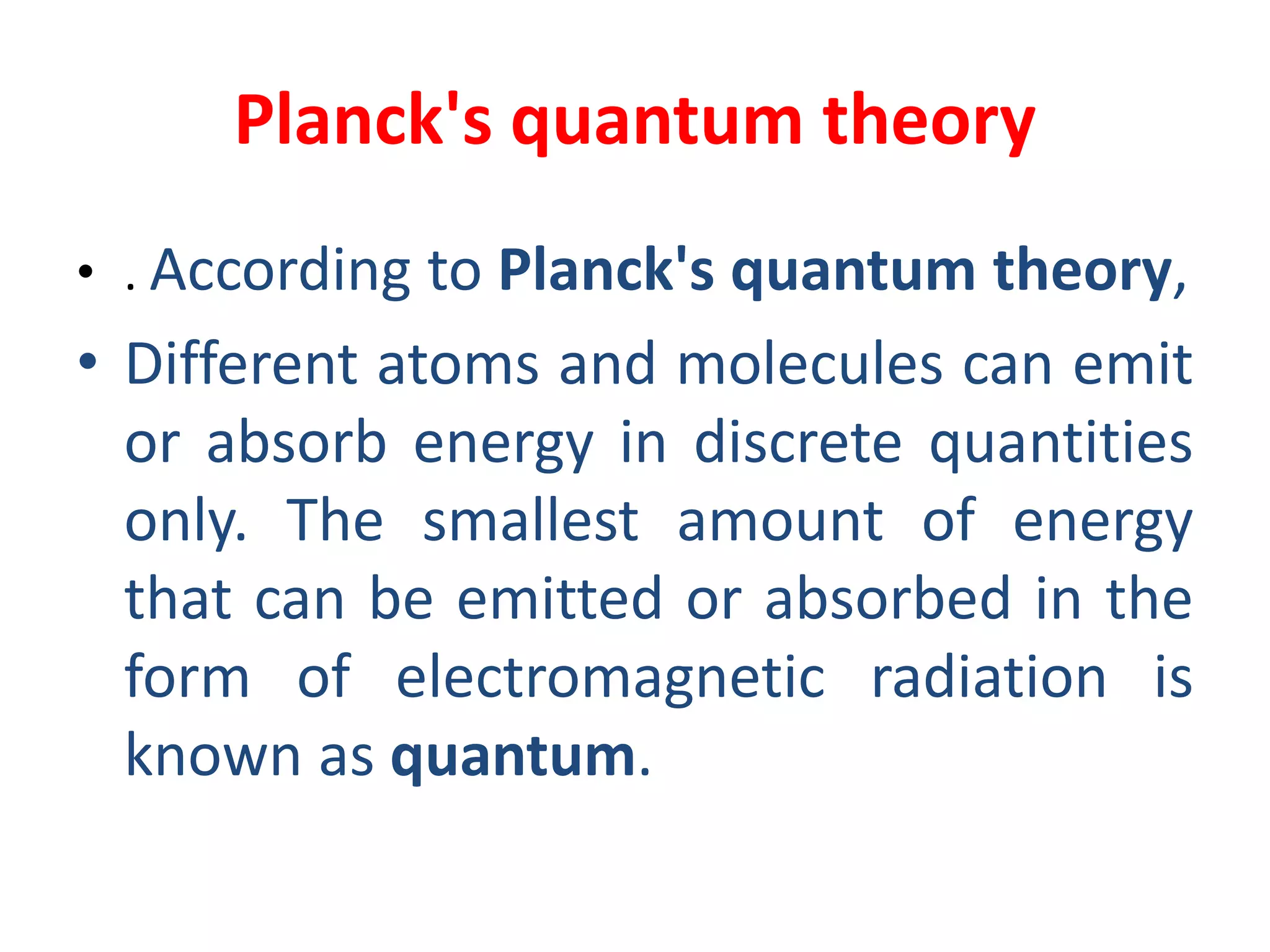 Planck's quantum theory
• . According to Planck's quantum theory,
• Different atoms and molecules can emit
or absorb energy in discrete quantities
only. The smallest amount of energy
that can be emitted or absorbed in the
form of electromagnetic radiation is
known as quantum.
 