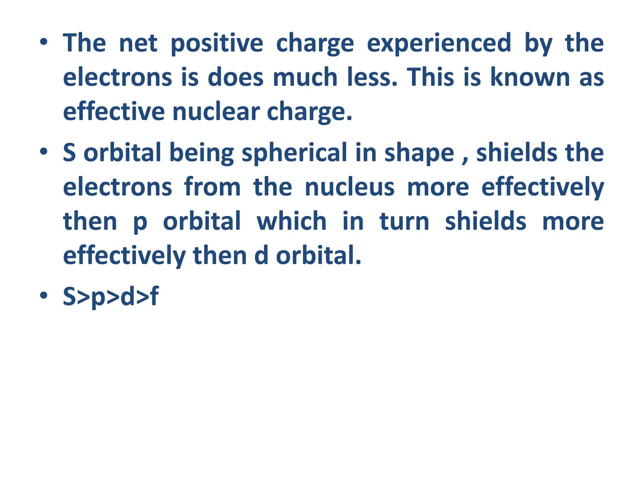 • The net positive charge experienced by the
electrons is does much less. This is known as
effective nuclear charge.
• S orbital being spherical in shape , shields the
electrons from the nucleus more effectively
then p orbital which in turn shields more
effectively then d orbital.
• S>p>d>f
 