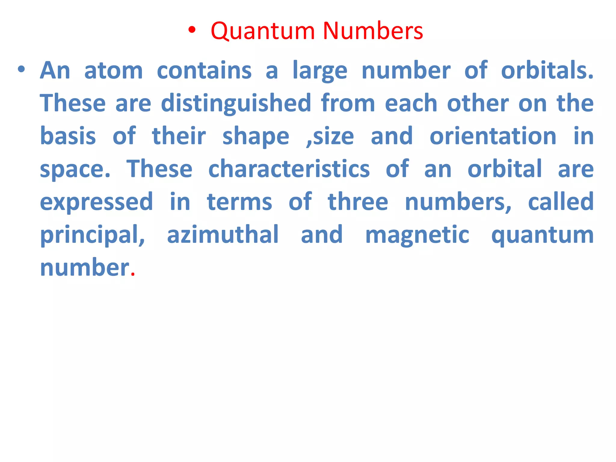 • Quantum Numbers
• An atom contains a large number of orbitals.
These are distinguished from each other on the
basis of their shape ,size and orientation in
space. These characteristics of an orbital are
expressed in terms of three numbers, called
principal, azimuthal and magnetic quantum
number.
 