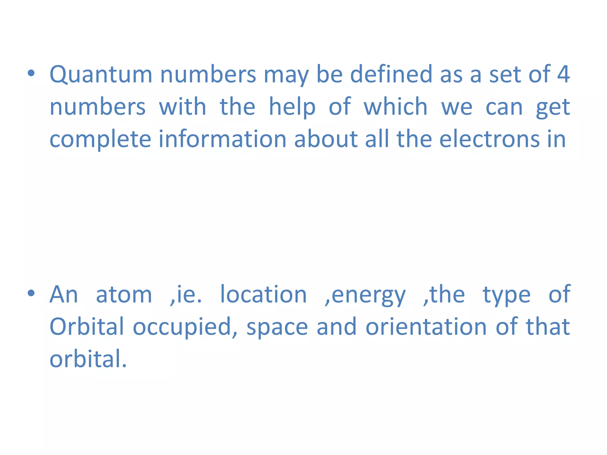 • Quantum numbers may be defined as a set of 4
numbers with the help of which we can get
complete information about all the electrons in
• An atom ,ie. location ,energy ,the type of
Orbital occupied, space and orientation of that
orbital.
 