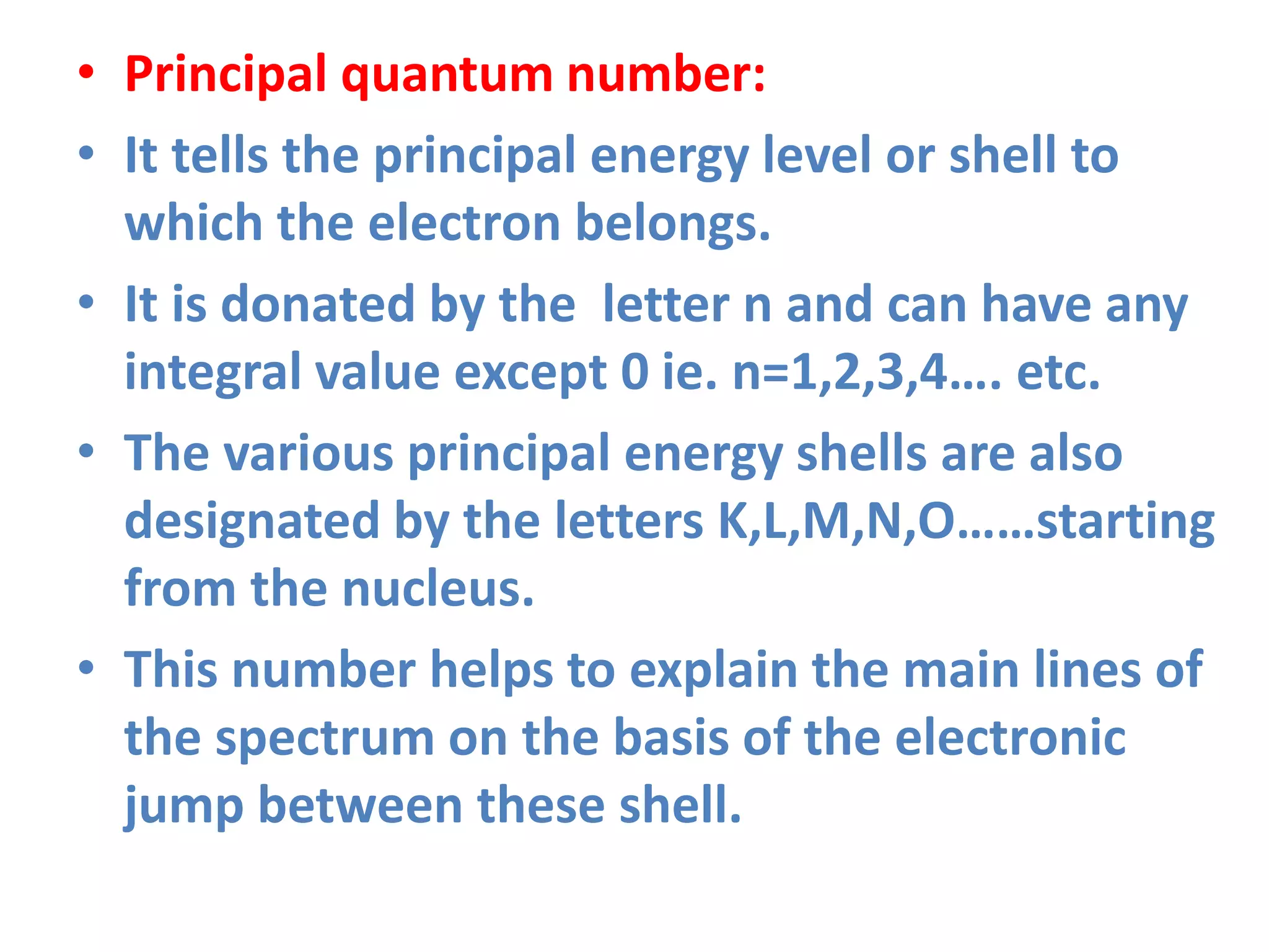 • Principal quantum number:
• It tells the principal energy level or shell to
which the electron belongs.
• It is donated by the letter n and can have any
integral value except 0 ie. n=1,2,3,4…. etc.
• The various principal energy shells are also
designated by the letters K,L,M,N,O……starting
from the nucleus.
• This number helps to explain the main lines of
the spectrum on the basis of the electronic
jump between these shell.
 