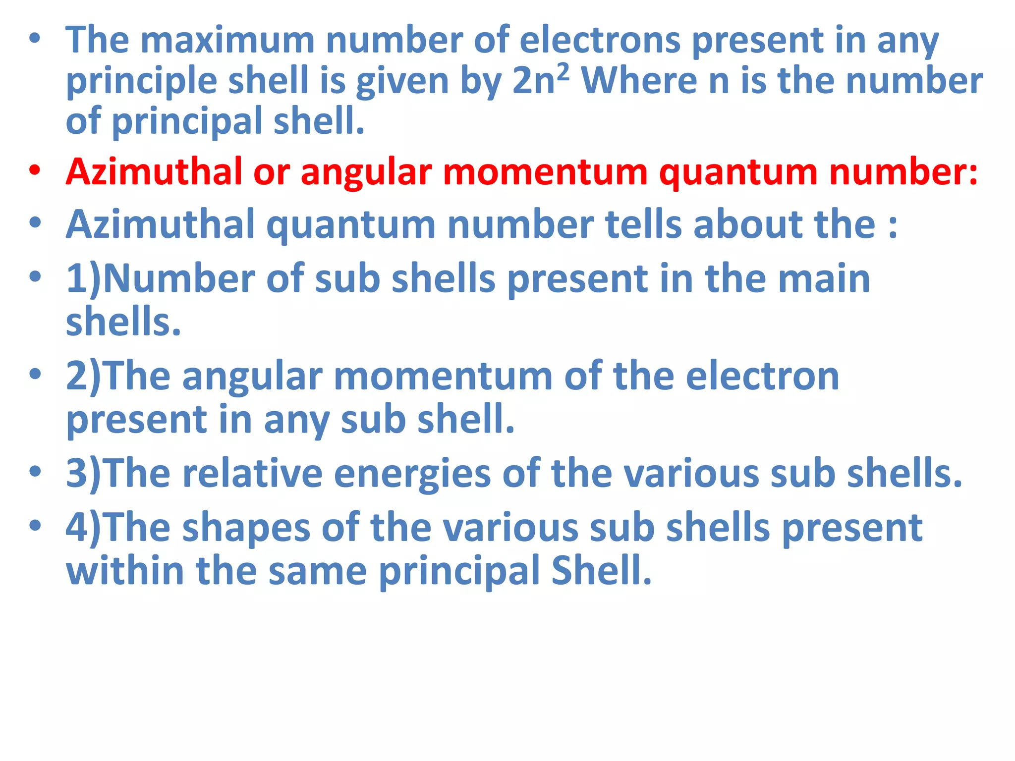 • The maximum number of electrons present in any
principle shell is given by 2n2 Where n is the number
of principal shell.
• Azimuthal or angular momentum quantum number:
• Azimuthal quantum number tells about the :
• 1)Number of sub shells present in the main
shells.
• 2)The angular momentum of the electron
present in any sub shell.
• 3)The relative energies of the various sub shells.
• 4)The shapes of the various sub shells present
within the same principal Shell.
 