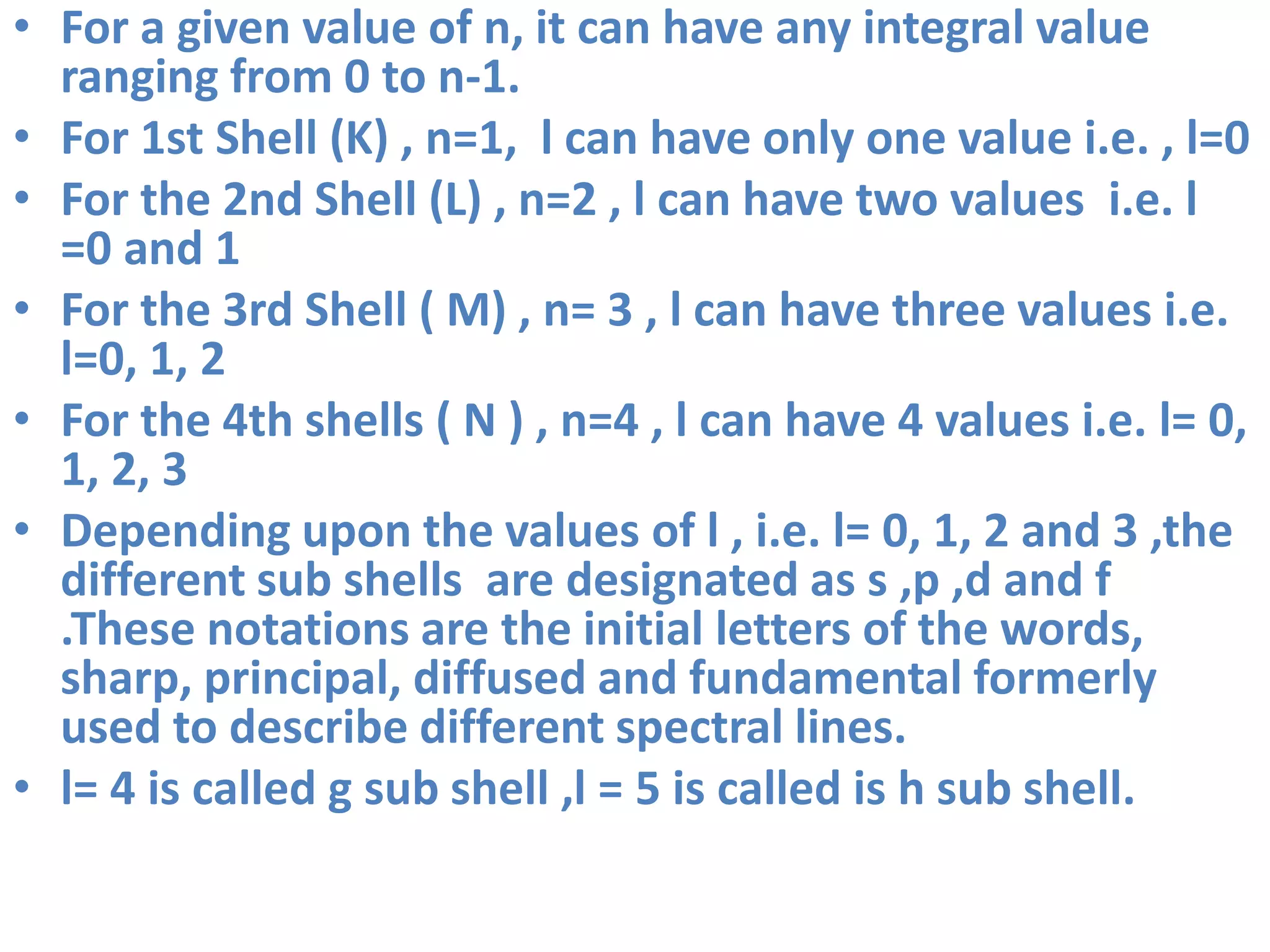 • For a given value of n, it can have any integral value
ranging from 0 to n-1.
• For 1st Shell (K) , n=1, l can have only one value i.e. , l=0
• For the 2nd Shell (L) , n=2 , l can have two values i.e. l
=0 and 1
• For the 3rd Shell ( M) , n= 3 , l can have three values i.e.
l=0, 1, 2
• For the 4th shells ( N ) , n=4 , l can have 4 values i.e. l= 0,
1, 2, 3
• Depending upon the values of l , i.e. l= 0, 1, 2 and 3 ,the
different sub shells are designated as s ,p ,d and f
.These notations are the initial letters of the words,
sharp, principal, diffused and fundamental formerly
used to describe different spectral lines.
• l= 4 is called g sub shell ,l = 5 is called is h sub shell.
 