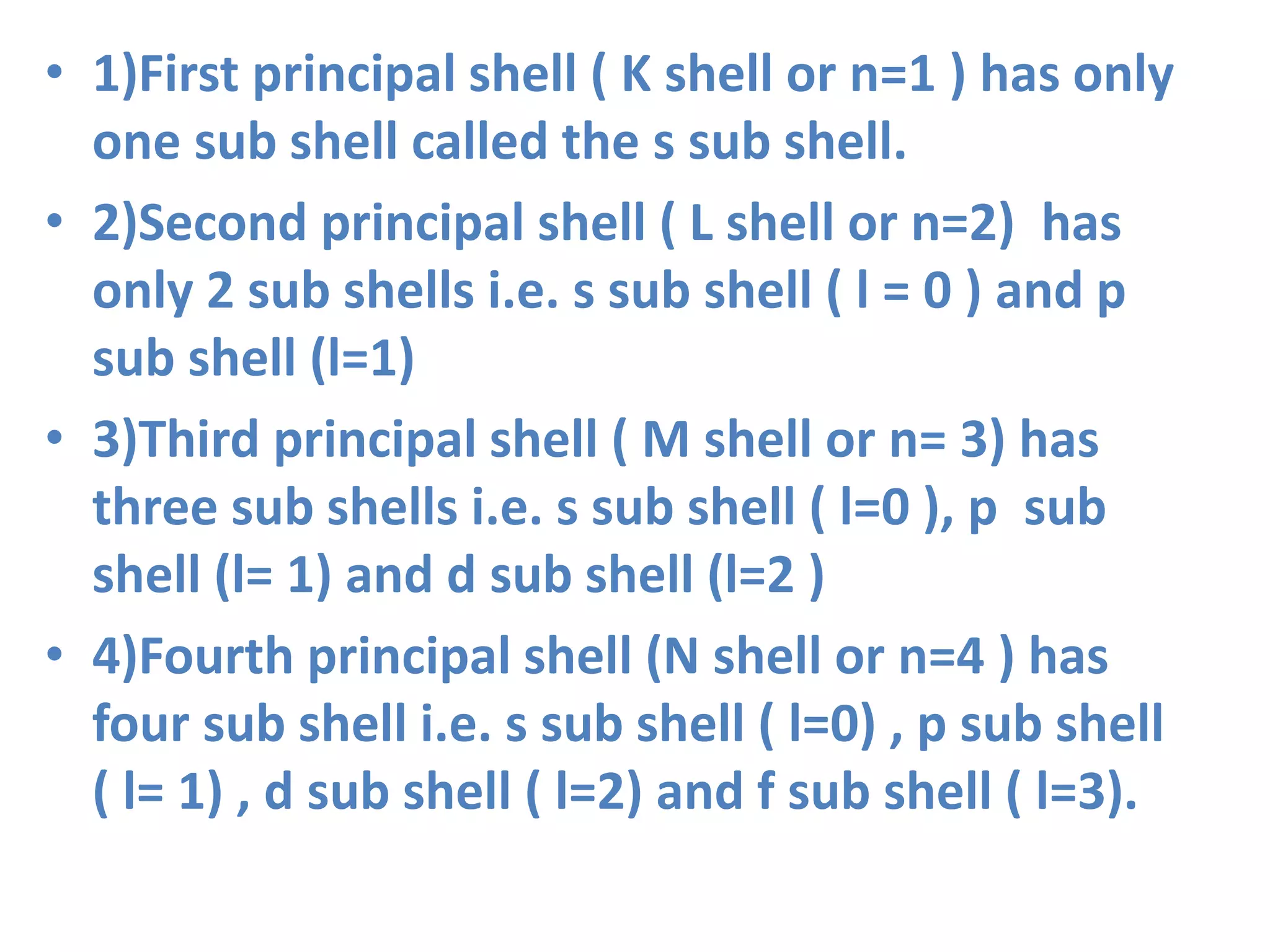 • 1)First principal shell ( K shell or n=1 ) has only
one sub shell called the s sub shell.
• 2)Second principal shell ( L shell or n=2) has
only 2 sub shells i.e. s sub shell ( l = 0 ) and p
sub shell (l=1)
• 3)Third principal shell ( M shell or n= 3) has
three sub shells i.e. s sub shell ( l=0 ), p sub
shell (l= 1) and d sub shell (l=2 )
• 4)Fourth principal shell (N shell or n=4 ) has
four sub shell i.e. s sub shell ( l=0) , p sub shell
( l= 1) , d sub shell ( l=2) and f sub shell ( l=3).
 