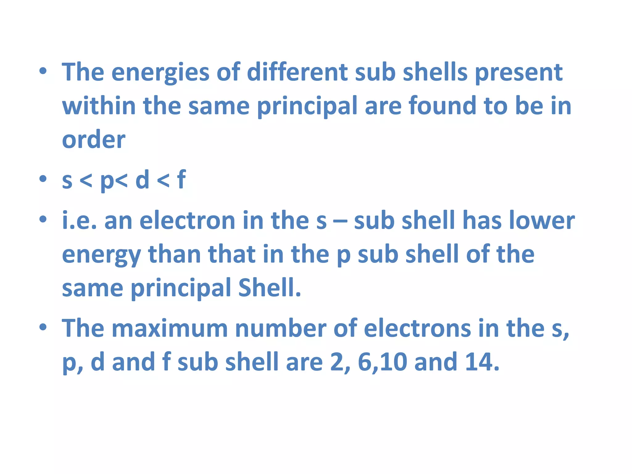 • The energies of different sub shells present
within the same principal are found to be in
order
• s < p< d < f
• i.e. an electron in the s – sub shell has lower
energy than that in the p sub shell of the
same principal Shell.
• The maximum number of electrons in the s,
p, d and f sub shell are 2, 6,10 and 14.
 