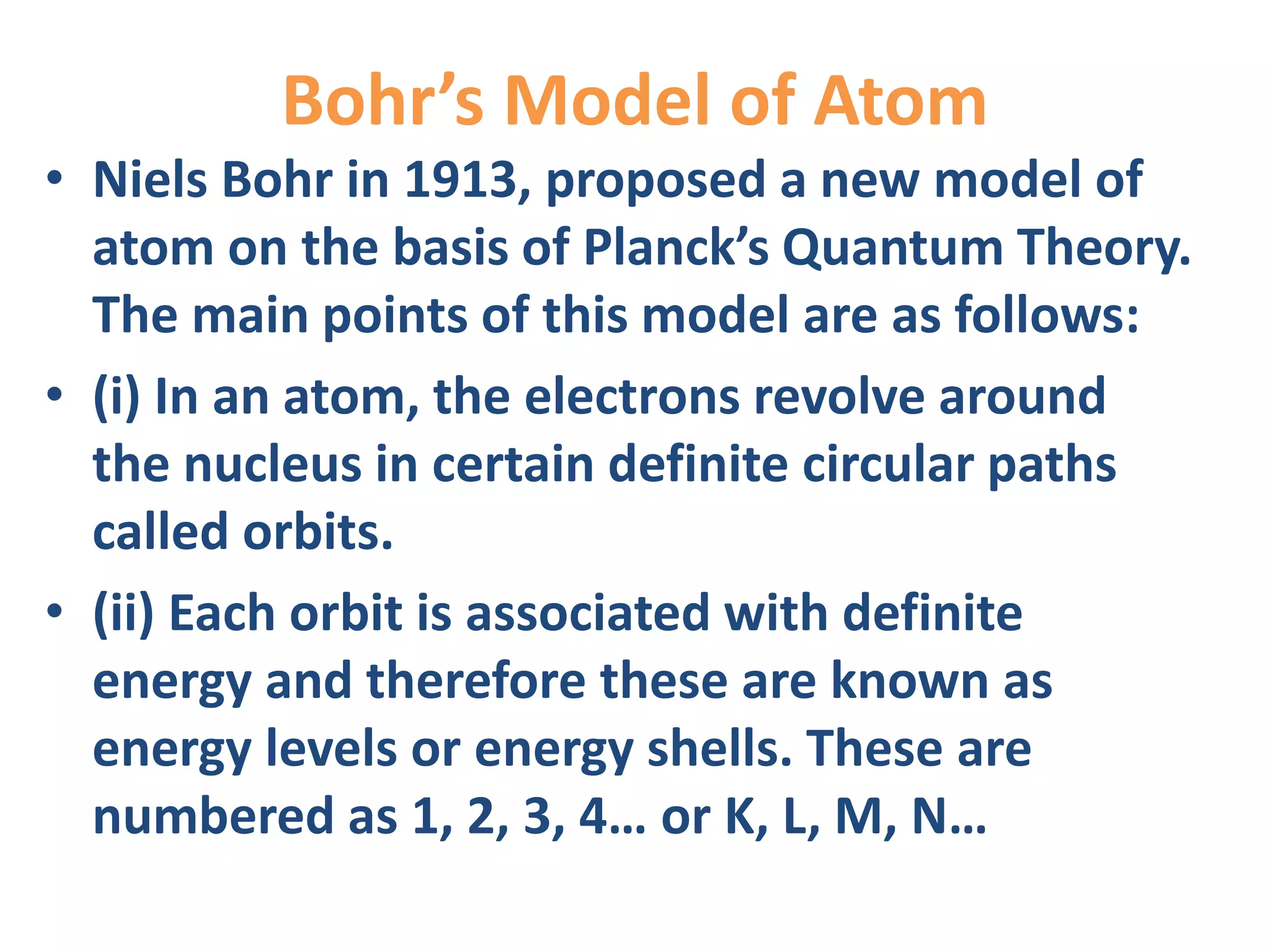 Bohr’s Model of Atom
• Niels Bohr in 1913, proposed a new model of
atom on the basis of Planck’s Quantum Theory.
The main points of this model are as follows:
• (i) In an atom, the electrons revolve around
the nucleus in certain definite circular paths
called orbits.
• (ii) Each orbit is associated with definite
energy and therefore these are known as
energy levels or energy shells. These are
numbered as 1, 2, 3, 4… or K, L, M, N…
 