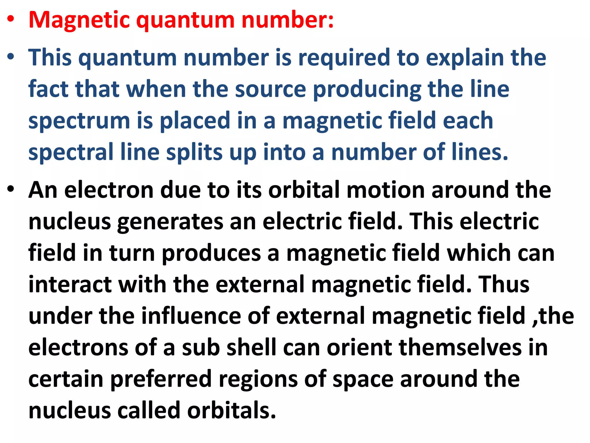 • Magnetic quantum number:
• This quantum number is required to explain the
fact that when the source producing the line
spectrum is placed in a magnetic field each
spectral line splits up into a number of lines.
• An electron due to its orbital motion around the
nucleus generates an electric field. This electric
field in turn produces a magnetic field which can
interact with the external magnetic field. Thus
under the influence of external magnetic field ,the
electrons of a sub shell can orient themselves in
certain preferred regions of space around the
nucleus called orbitals.
 