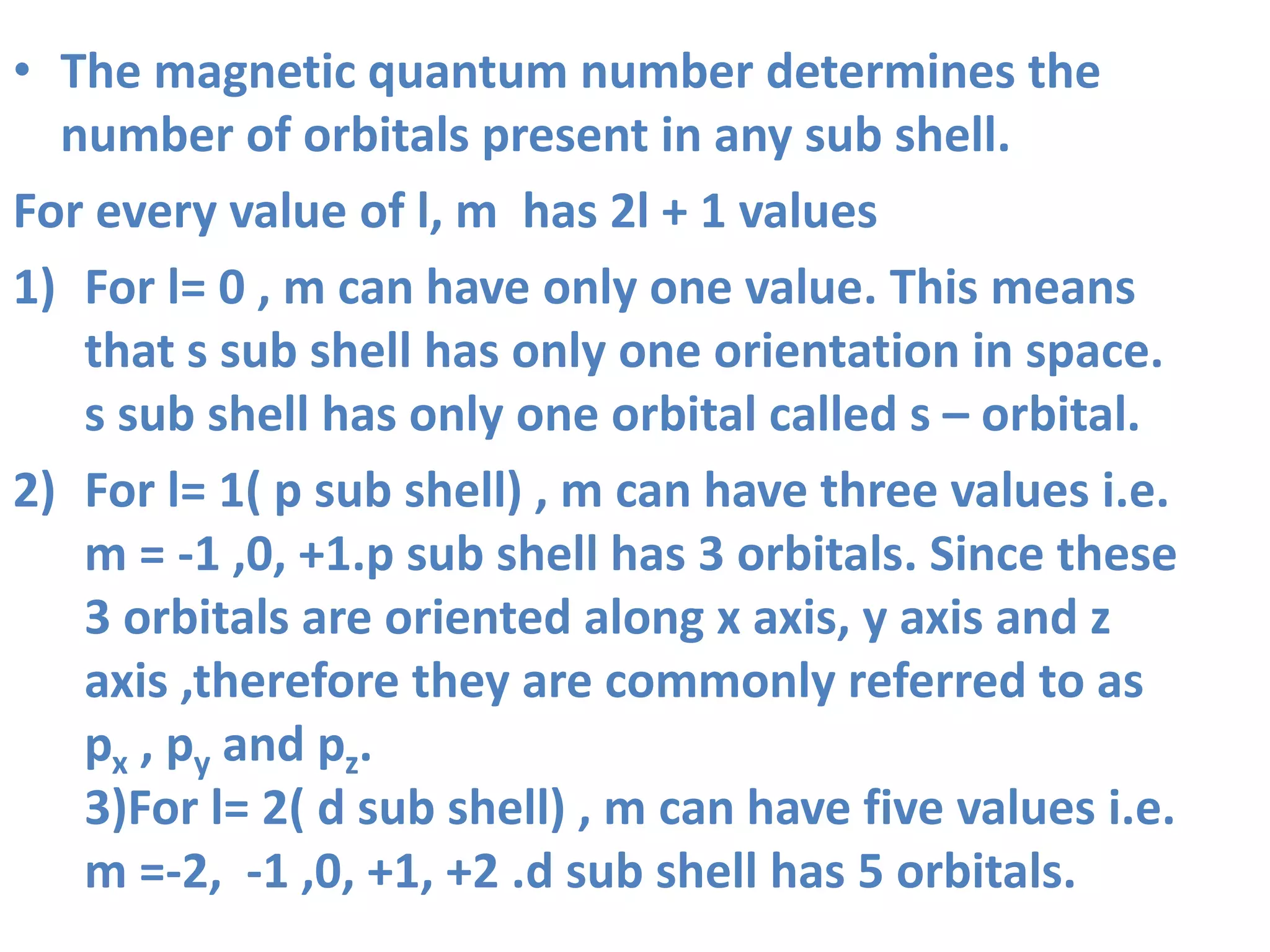• The magnetic quantum number determines the
number of orbitals present in any sub shell.
For every value of l, m has 2l + 1 values
1) For l= 0 , m can have only one value. This means
that s sub shell has only one orientation in space.
s sub shell has only one orbital called s – orbital.
2) For l= 1( p sub shell) , m can have three values i.e.
m = -1 ,0, +1.p sub shell has 3 orbitals. Since these
3 orbitals are oriented along x axis, y axis and z
axis ,therefore they are commonly referred to as
px , py and pz.
3)For l= 2( d sub shell) , m can have five values i.e.
m =-2, -1 ,0, +1, +2 .d sub shell has 5 orbitals.
 