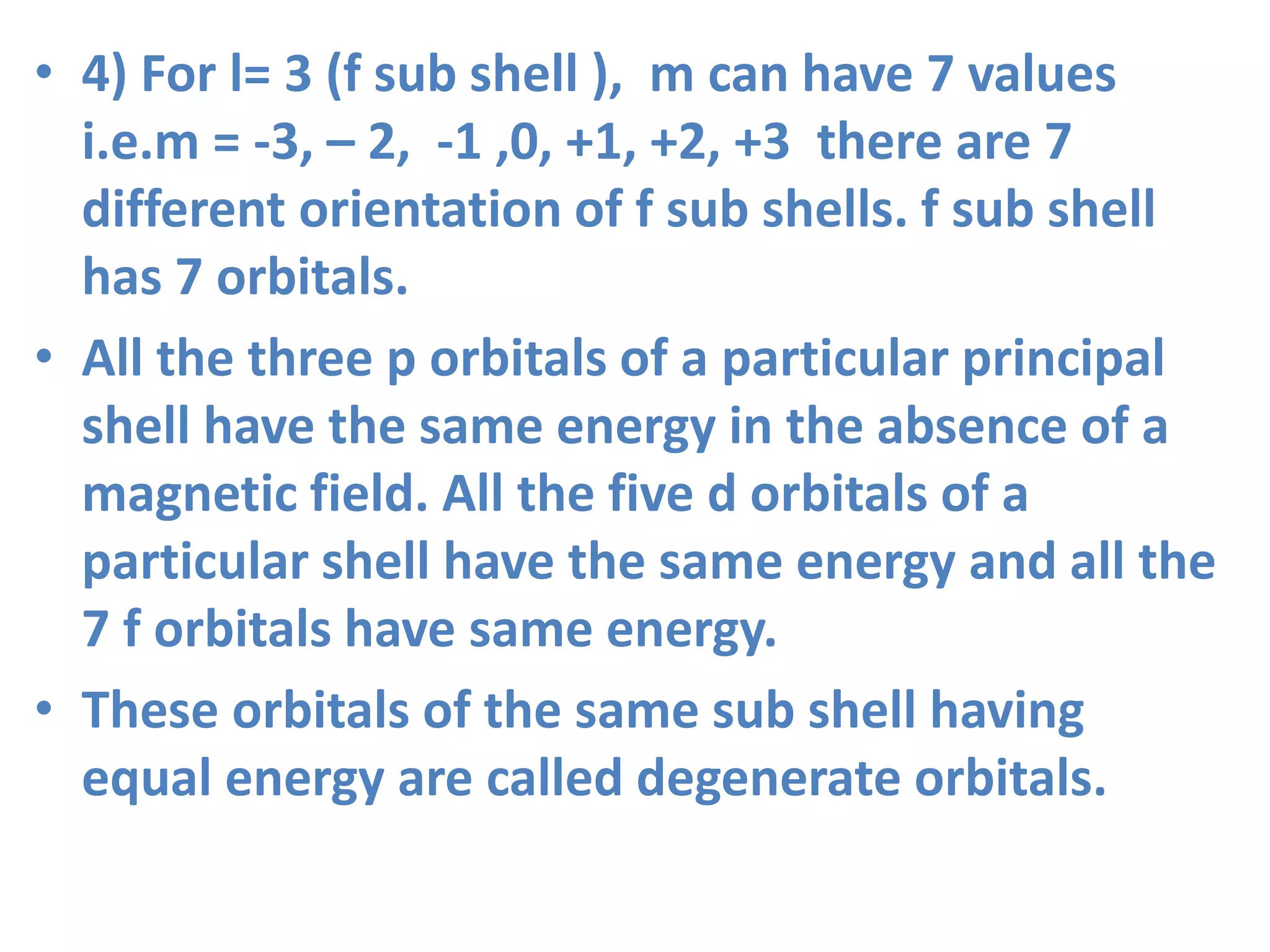 • 4) For l= 3 (f sub shell ), m can have 7 values
i.e.m = -3, – 2, -1 ,0, +1, +2, +3 there are 7
different orientation of f sub shells. f sub shell
has 7 orbitals.
• All the three p orbitals of a particular principal
shell have the same energy in the absence of a
magnetic field. All the five d orbitals of a
particular shell have the same energy and all the
7 f orbitals have same energy.
• These orbitals of the same sub shell having
equal energy are called degenerate orbitals.
 
