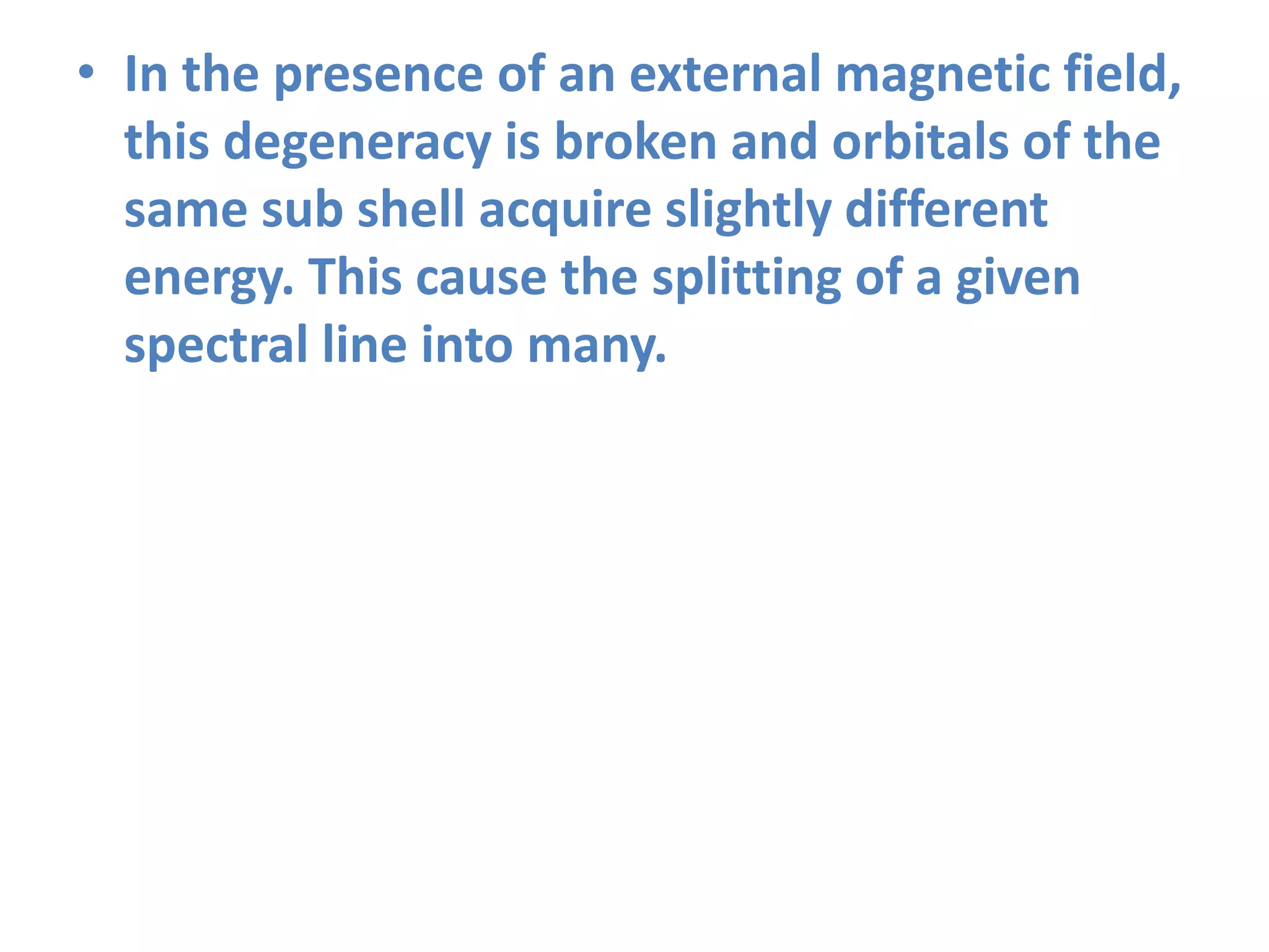 • In the presence of an external magnetic field,
this degeneracy is broken and orbitals of the
same sub shell acquire slightly different
energy. This cause the splitting of a given
spectral line into many.
 