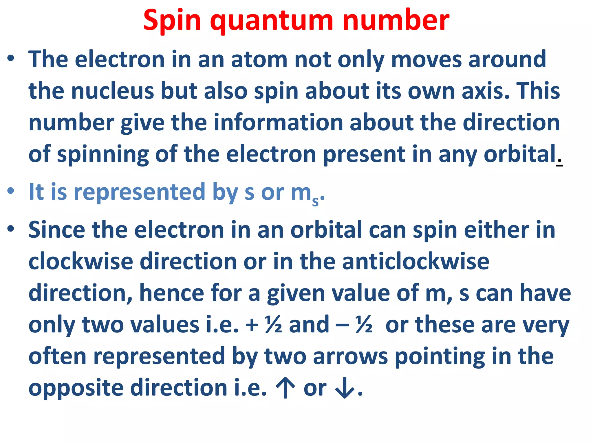 Spin quantum number
• The electron in an atom not only moves around
the nucleus but also spin about its own axis. This
number give the information about the direction
of spinning of the electron present in any orbital.
• It is represented by s or ms.
• Since the electron in an orbital can spin either in
clockwise direction or in the anticlockwise
direction, hence for a given value of m, s can have
only two values i.e. + ½ and – ½ or these are very
often represented by two arrows pointing in the
opposite direction i.e. ↑ or ↓.
 