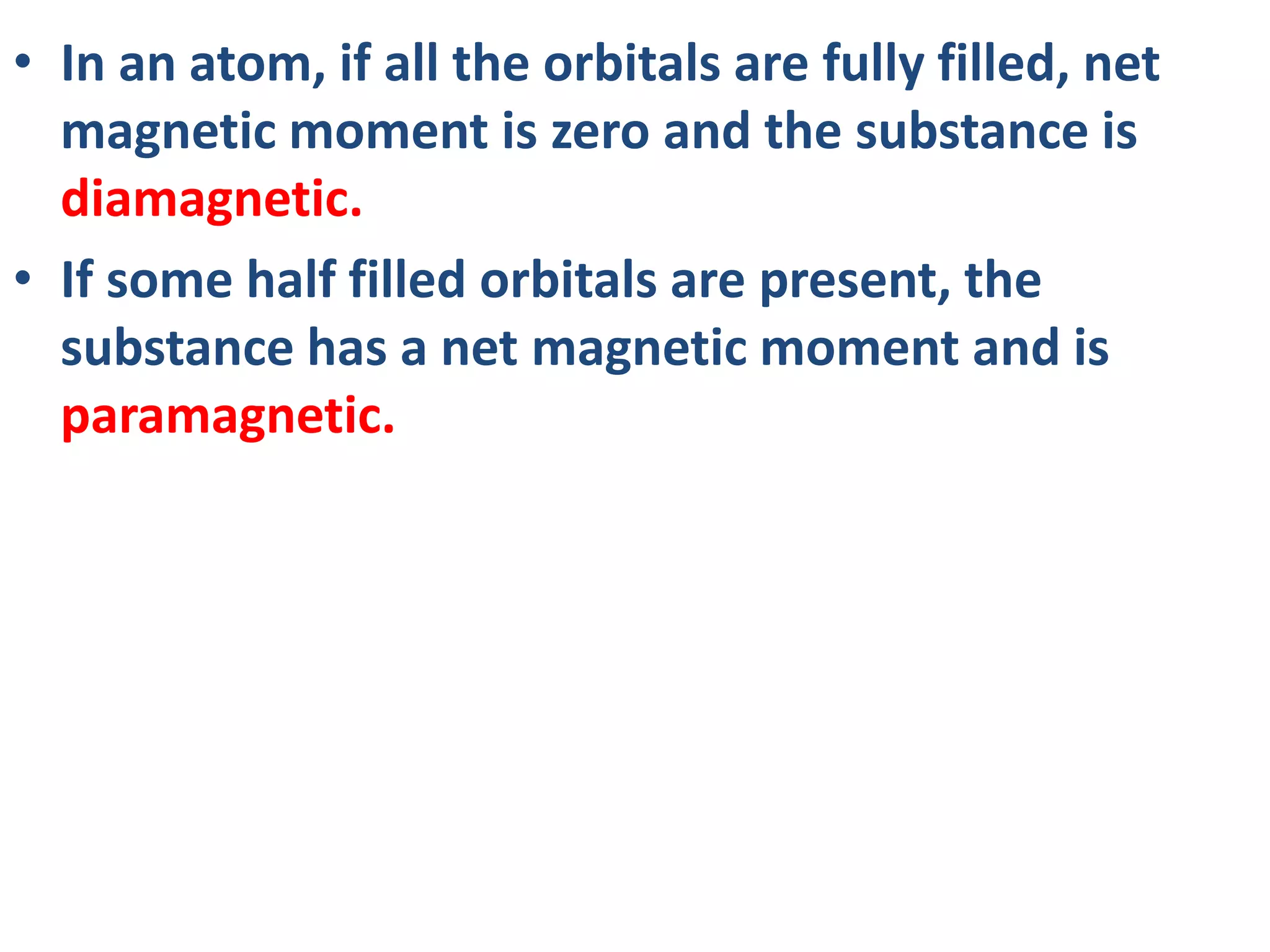 • In an atom, if all the orbitals are fully filled, net
magnetic moment is zero and the substance is
diamagnetic.
• If some half filled orbitals are present, the
substance has a net magnetic moment and is
paramagnetic.
 