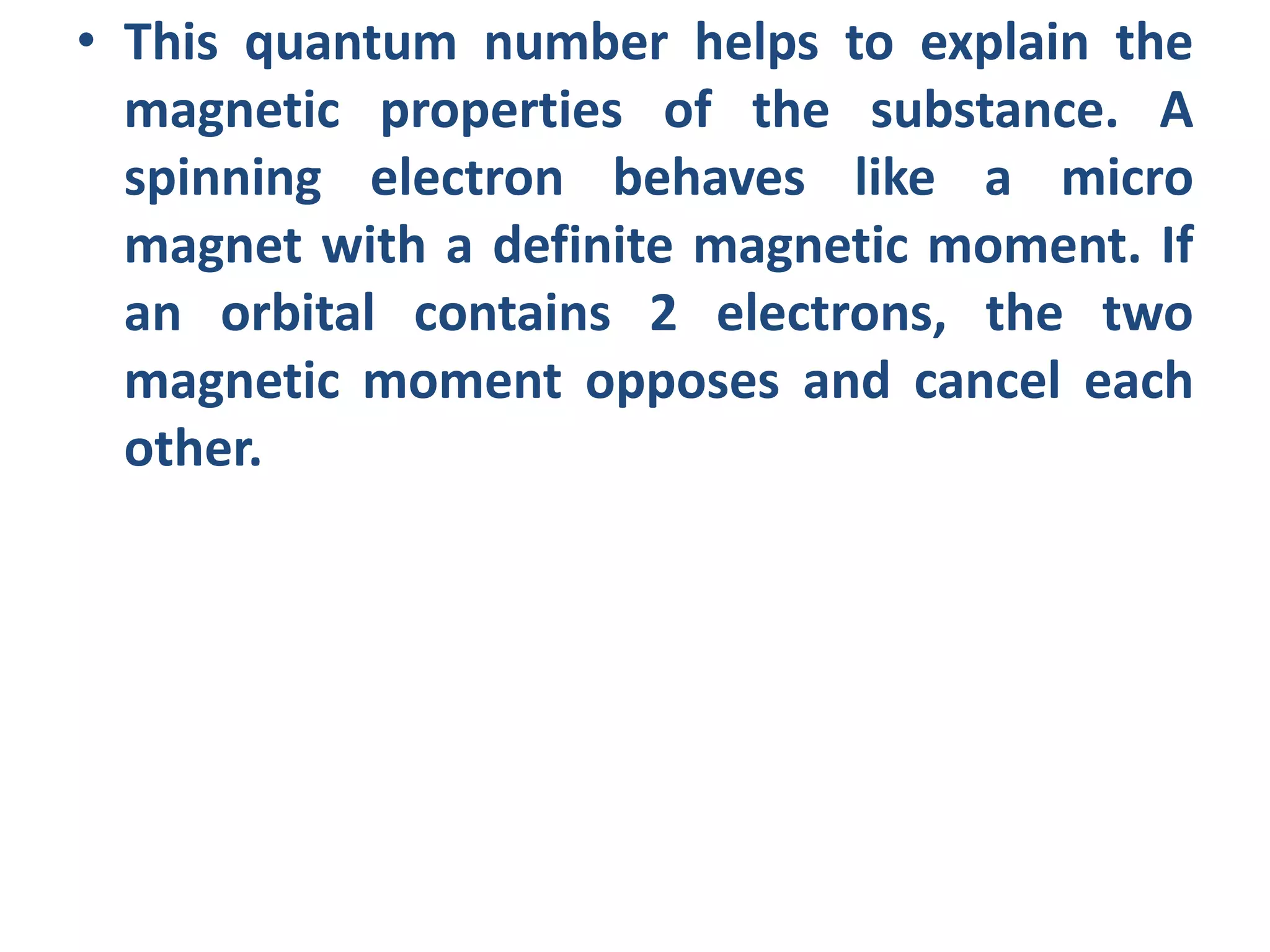 • This quantum number helps to explain the
magnetic properties of the substance. A
spinning electron behaves like a micro
magnet with a definite magnetic moment. If
an orbital contains 2 electrons, the two
magnetic moment opposes and cancel each
other.
 