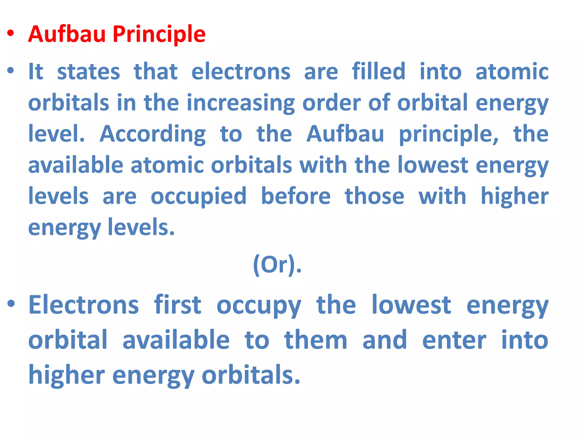 • Aufbau Principle
• It states that electrons are filled into atomic
orbitals in the increasing order of orbital energy
level. According to the Aufbau principle, the
available atomic orbitals with the lowest energy
levels are occupied before those with higher
energy levels.
(Or).
• Electrons first occupy the lowest energy
orbital available to them and enter into
higher energy orbitals.
 