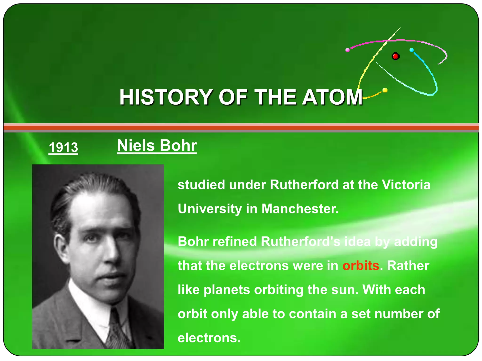 HISTORY OF THE ATOM

1913   Niels Bohr

              studied under Rutherford at the Victoria
              University in Manchester.

              Bohr refined Rutherford's idea by adding
              that the electrons were in orbits. Rather
              like planets orbiting the sun. With each
              orbit only able to contain a set number of
              electrons.
 