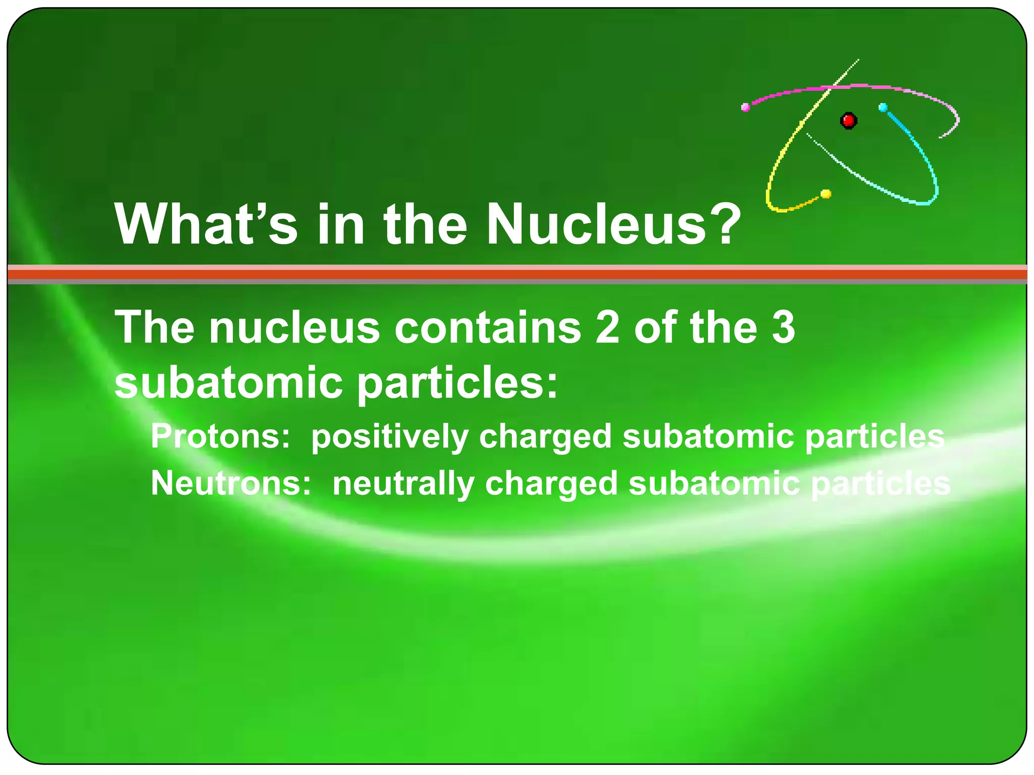 What’s in the Nucleus?
The nucleus contains 2 of the 3
subatomic particles:
 Protons: positively charged subatomic particles
 Neutrons: neutrally charged subatomic particles
 