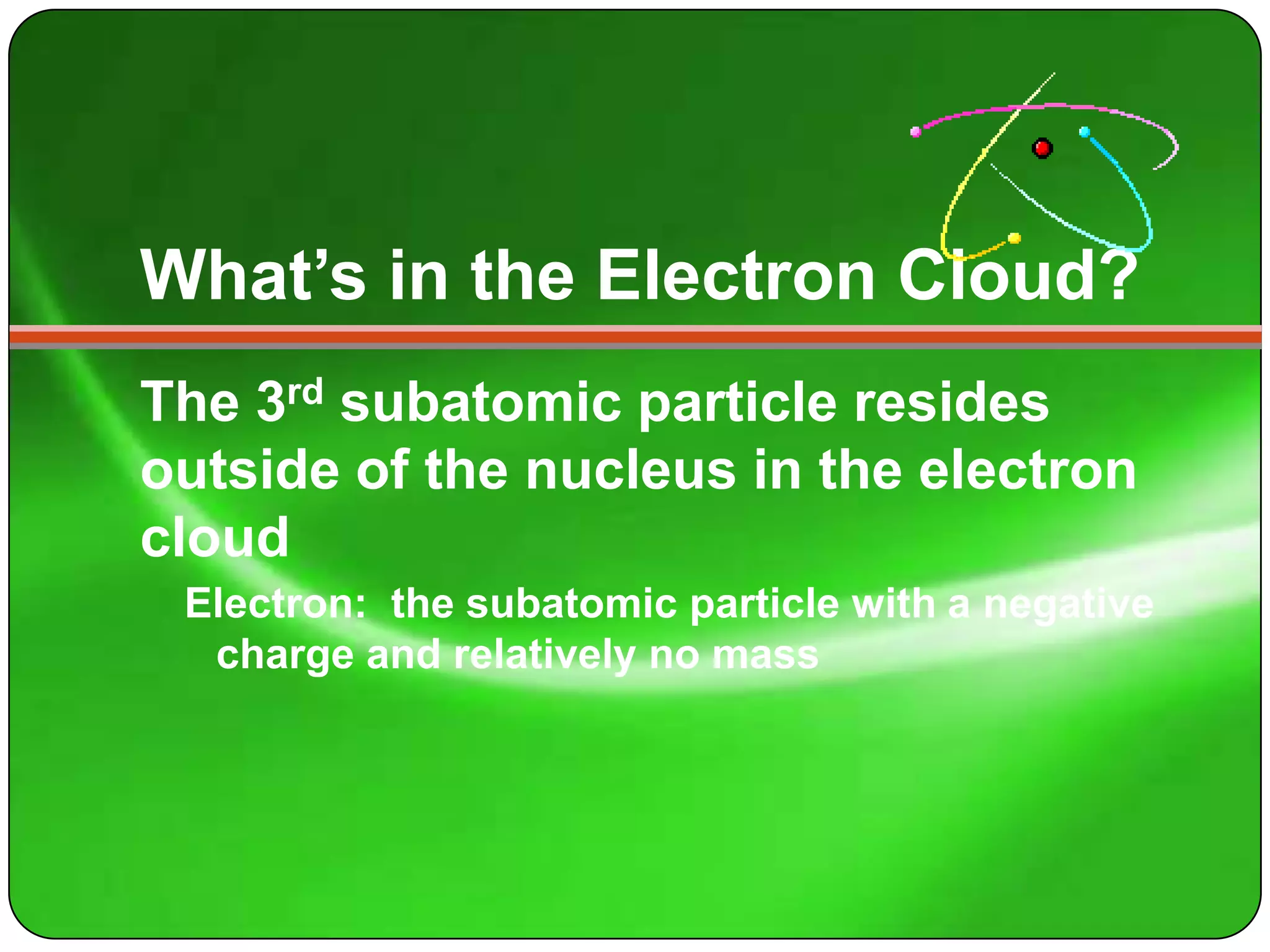 What’s in the Electron Cloud?
The 3rd subatomic particle resides
outside of the nucleus in the electron
cloud
 Electron: the subatomic particle with a negative
  charge and relatively no mass
 