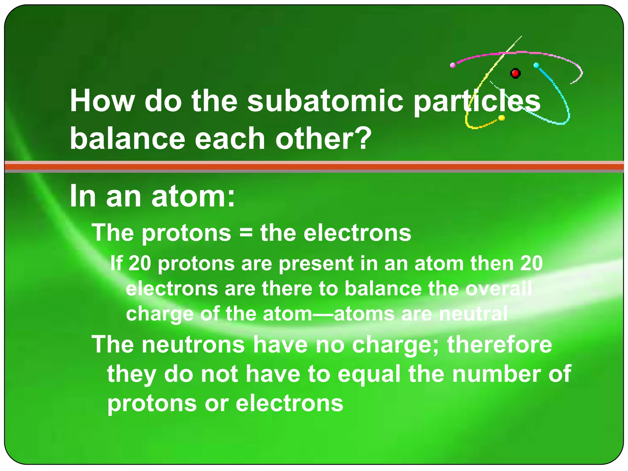 How do the subatomic particles
balance each other?
In an atom:
 The protons = the electrons
  If 20 protons are present in an atom then 20
     electrons are there to balance the overall
     charge of the atom—atoms are neutral
 The neutrons have no charge; therefore
  they do not have to equal the number of
  protons or electrons
 