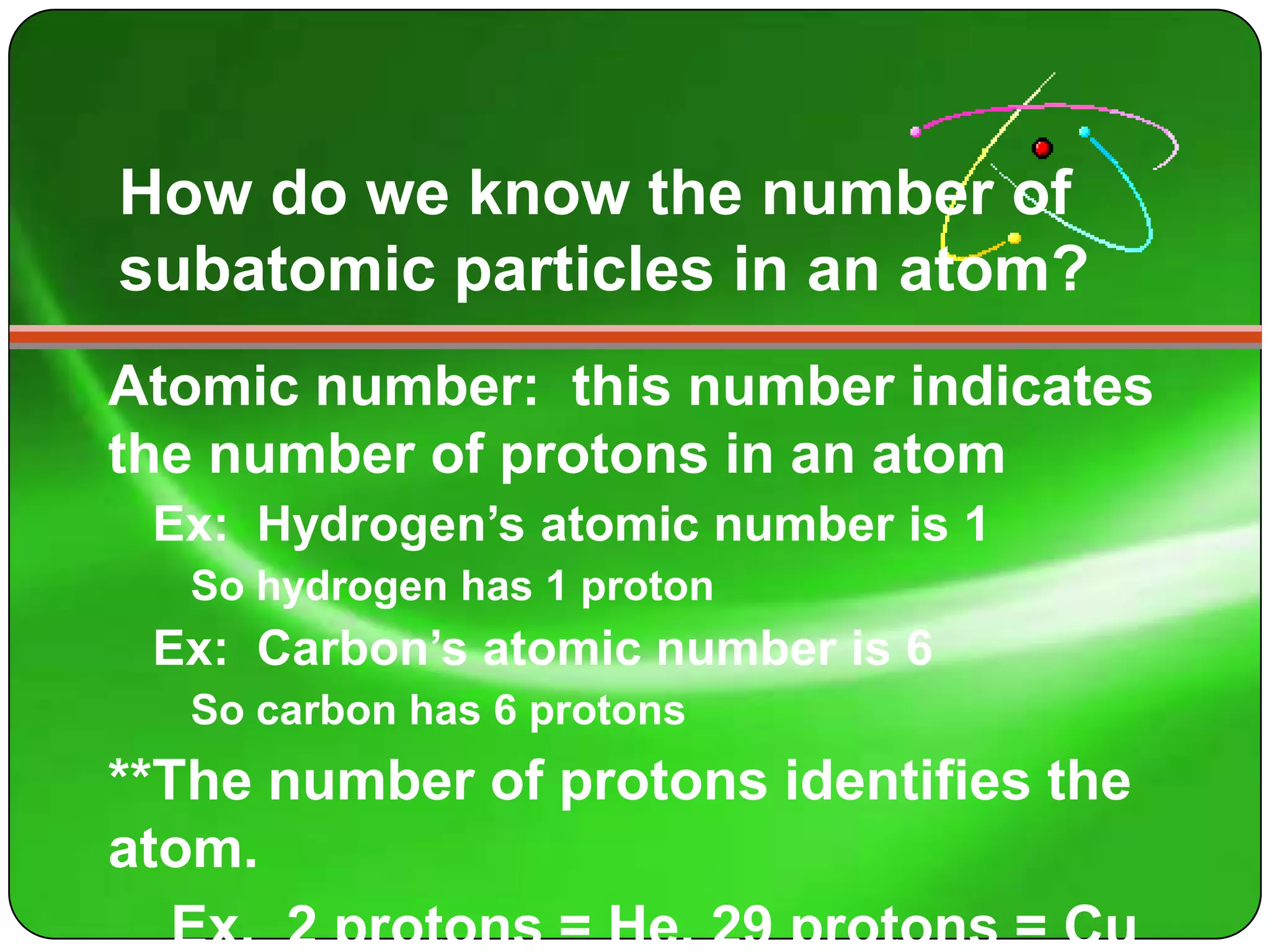 How do we know the number of
subatomic particles in an atom?
Atomic number: this number indicates
the number of protons in an atom
 Ex: Hydrogen’s atomic number is 1
   So hydrogen has 1 proton
 Ex: Carbon’s atomic number is 6
   So carbon has 6 protons
**The number of protons identifies the
atom.
   Ex. 2 protons = He, 29 protons = Cu
 