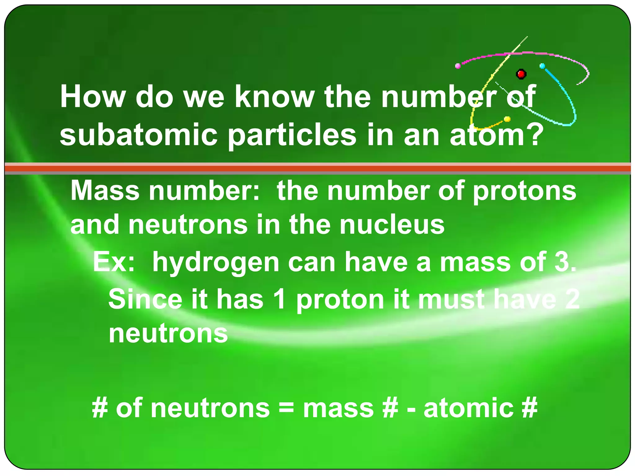 How do we know the number of
subatomic particles in an atom?
Mass number: the number of protons
and neutrons in the nucleus
 Ex: hydrogen can have a mass of 3.
  Since it has 1 proton it must have 2
  neutrons

  # of neutrons = mass # - atomic #
 
