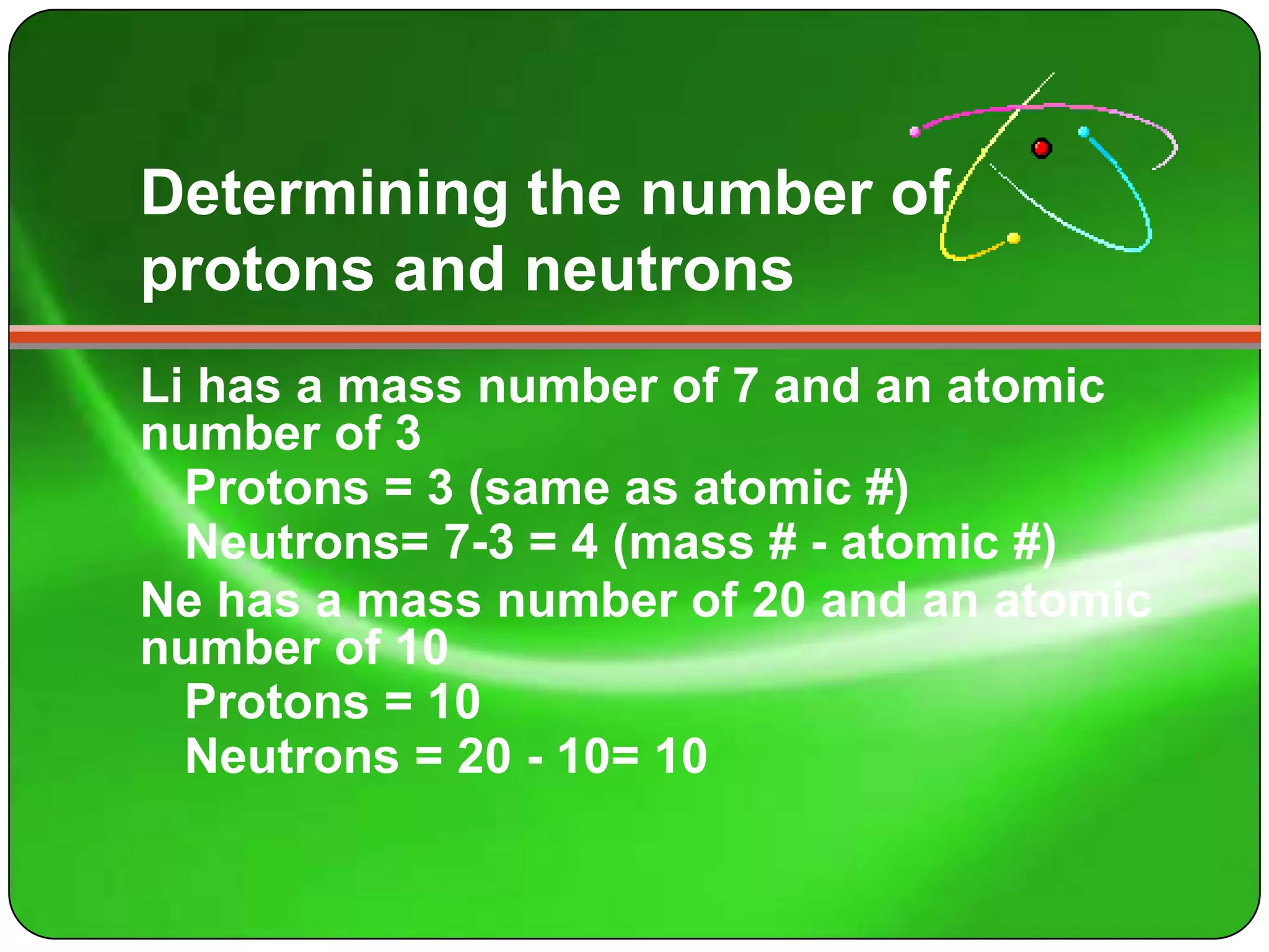Determining the number of
protons and neutrons
Li has a mass number of 7 and an atomic
number of 3
  Protons = 3 (same as atomic #)
  Neutrons= 7-3 = 4 (mass # - atomic #)
Ne has a mass number of 20 and an atomic
number of 10
  Protons = 10
  Neutrons = 20 - 10= 10
 