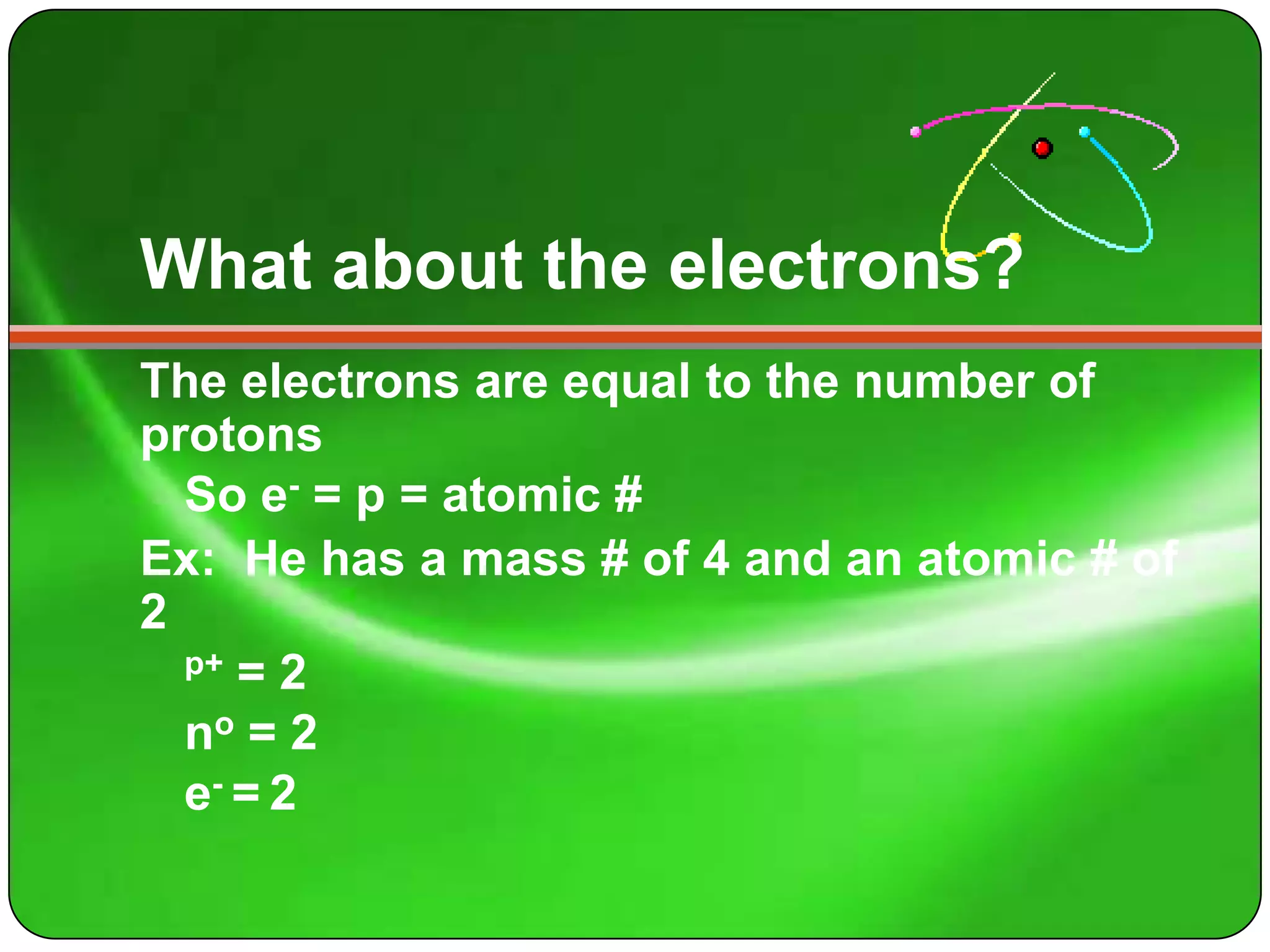What about the electrons?
The electrons are equal to the number of
protons
  So e- = p = atomic #
Ex: He has a mass # of 4 and an atomic # of
2
  p+ = 2

  no = 2
  e- = 2
 