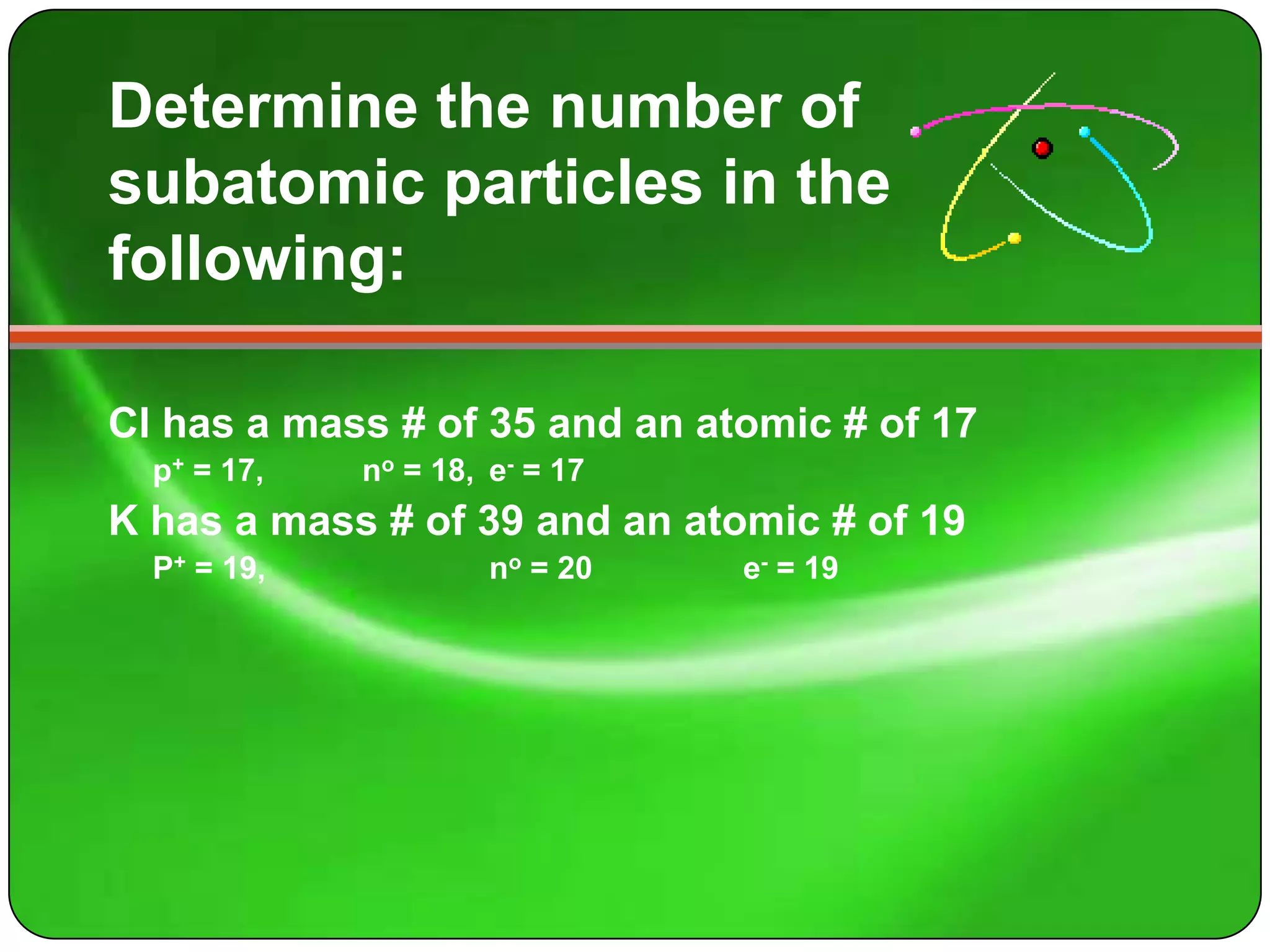 Determine the number of
subatomic particles in the
following:

Cl has a mass # of 35 and an atomic # of 17
  p+ = 17,   no = 18, e- = 17
K has a mass # of 39 and an atomic # of 19
  P+ = 19,            no = 20   e- = 19
 