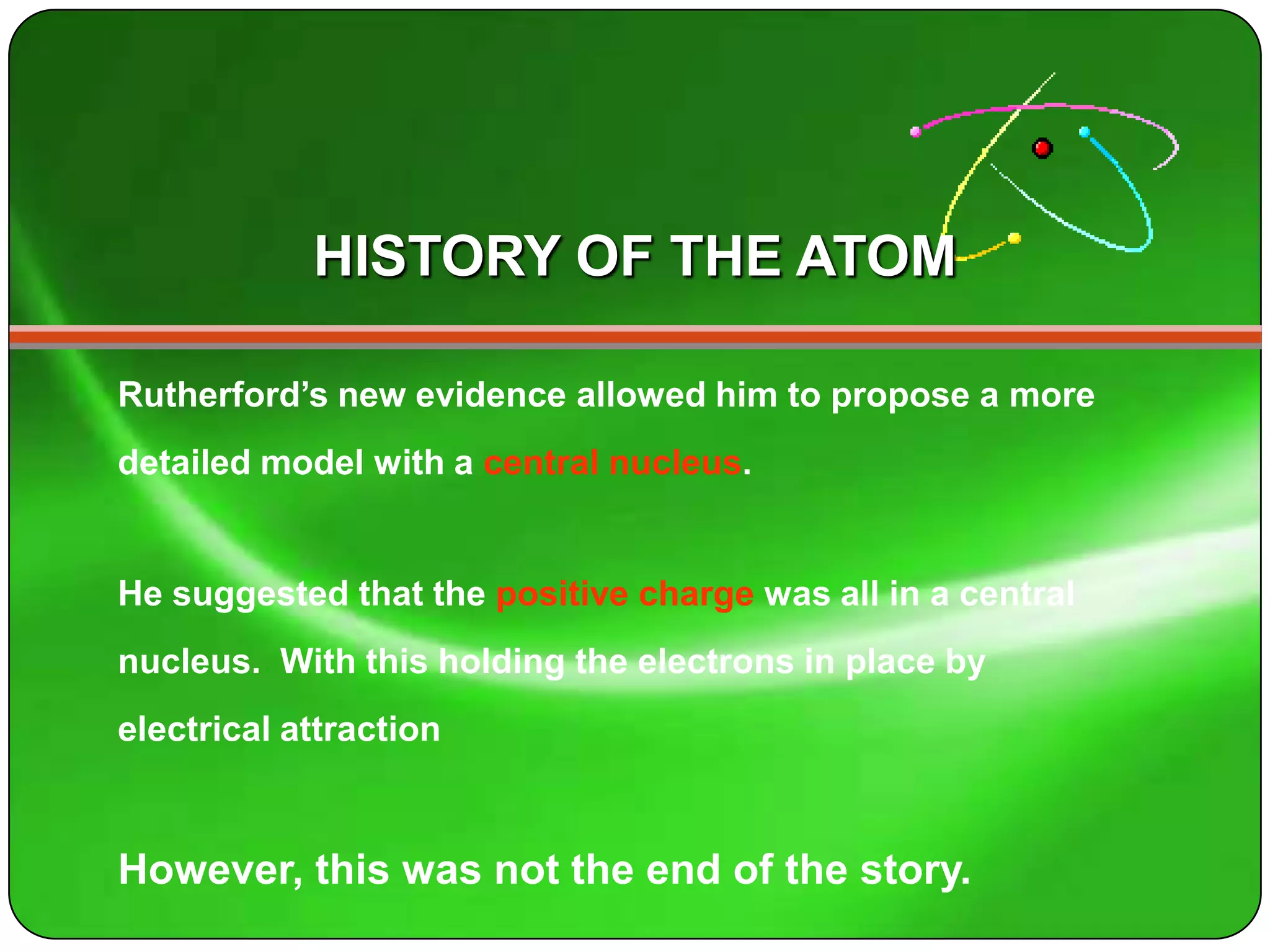 HISTORY OF THE ATOM

Rutherford’s new evidence allowed him to propose a more
detailed model with a central nucleus.


He suggested that the positive charge was all in a central
nucleus. With this holding the electrons in place by
electrical attraction



However, this was not the end of the story.
 