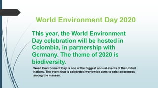 World Environment Day 2020
This year, the World Environment
Day celebration will be hosted in
Colombia, in partnership with
Germany. The theme of 2020 is
biodiversity.
World Environment Day is one of the biggest annual events of the United
Nations. The event that is celebrated worldwide aims to raise awareness
among the masses.
 