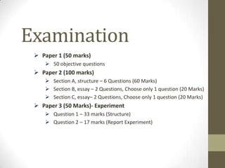 Examination
  Paper 1 (50 marks)
     50 objective questions
  Paper 2 (100 marks)
     Section A, structure – 6 Questions (60 Marks)
     Section B, essay – 2 Questions, Choose only 1 question (20 Marks)
     Section C, essay– 2 Questions, Choose only 1 question (20 Marks)
  Paper 3 (50 Marks)- Experiment
     Question 1 – 33 marks (Structure)
     Question 2 – 17 marks (Report Experiment)
 
