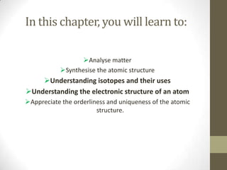 In this chapter, you will learn to:

                 Analyse matter
           Synthesise the atomic structure
    Understanding isotopes and their uses
Understanding the electronic structure of an atom
Appreciate the orderliness and uniqueness of the atomic
                        structure.
 