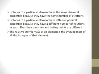 Isotopes of a particular element have the same chemical
 properties because they have the same number of electrons.
Isotopes of a particular element have different physical
 properties because they have a different number of neutrons
 in each. Thus their densities and boiling points are different.
The relative atomic mass of an element is the average mass of
 all the isotopes of that element.
 