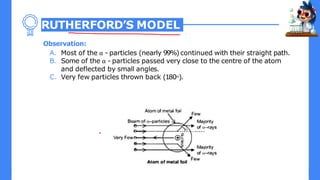 RUTHERFORD’S MODEL
Observation:
A. Most of the α - particles (nearly 99%)continued with their straight path.
B. Some of the α - particles passed very close to the centre of the atom
and deflected by small angles.
C. Very few particles thrown back (180о).
 