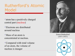 atom has a positively charged
central part (nucleus)
Electrons are distributed
around nucleus
Mass of an atom is
concentrated at nucleus.
Compared with total volume
of an atom, the volume of
nucleus is meager
Rutherford’s Atomic
Model
Ernest Rutherford
(1871-1937)
 