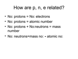 How are p, n, e related?
• No: protons = No: electrons
• No: protons = atomic number
• No: protons + No:neutrons = mass
number
• No: neutrons=mass no: - atomic no:
 