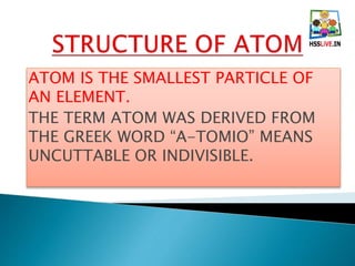 ATOM IS THE SMALLEST PARTICLE OF
AN ELEMENT.
THE TERM ATOM WAS DERIVED FROM
THE GREEK WORD “A-TOMIO” MEANS
UNCUTTABLE OR INDIVISIBLE.
 