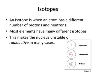 IsotopesAn Isotope is when an atom has a different number of protons and neutrons.Most elements have many different isotopes. This makes the nucleus unstable or radioactive in many cases.