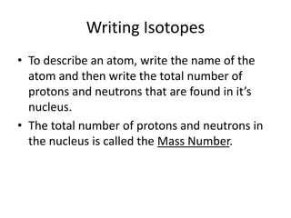 Writing IsotopesTo describe an atom, write the name of the atom and then write the total number of protons and neutrons that are found in it’s nucleus.The total number of protons and neutrons in the nucleus is called the Mass Number.