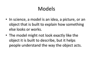 ModelsIn science, a model is an idea, a picture, or an object that is built to explain how something else looks or works.The model might not look exactly like the object it is built to describe, but it helps people understand the way the object acts.