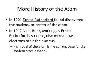 More History of the AtomIn 1901 Ernest Rutherford found discovered the nucleus, or center of the atom.In 1917 Niels Bohr, working as Ernest Rutherford’s student, discovered how electrons orbit the nucleus.His model of the atom is the current base for the modern atomic model. 