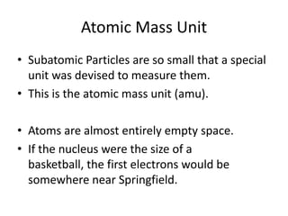 Atomic Mass UnitSubatomic Particles are so small that a special unit was devised to measure them.This is the atomic mass unit (amu).Atoms are almost entirely empty space.If the nucleus were the size of a basketball, the first electrons would be somewhere near Springfield.
