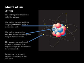 Model of an AtomThe central part of the atom is called the nucleus.The nucleus contains positively charged protons that weigh 1 atomic mass unit.The nucleus also contains neutrons that have no charge and weigh 1 atomic mass unit.Electrons are extremely small units of an atom that have a negative charge and move around the atom in orbits.Protons and electrons stay together because they attract each other.+O-