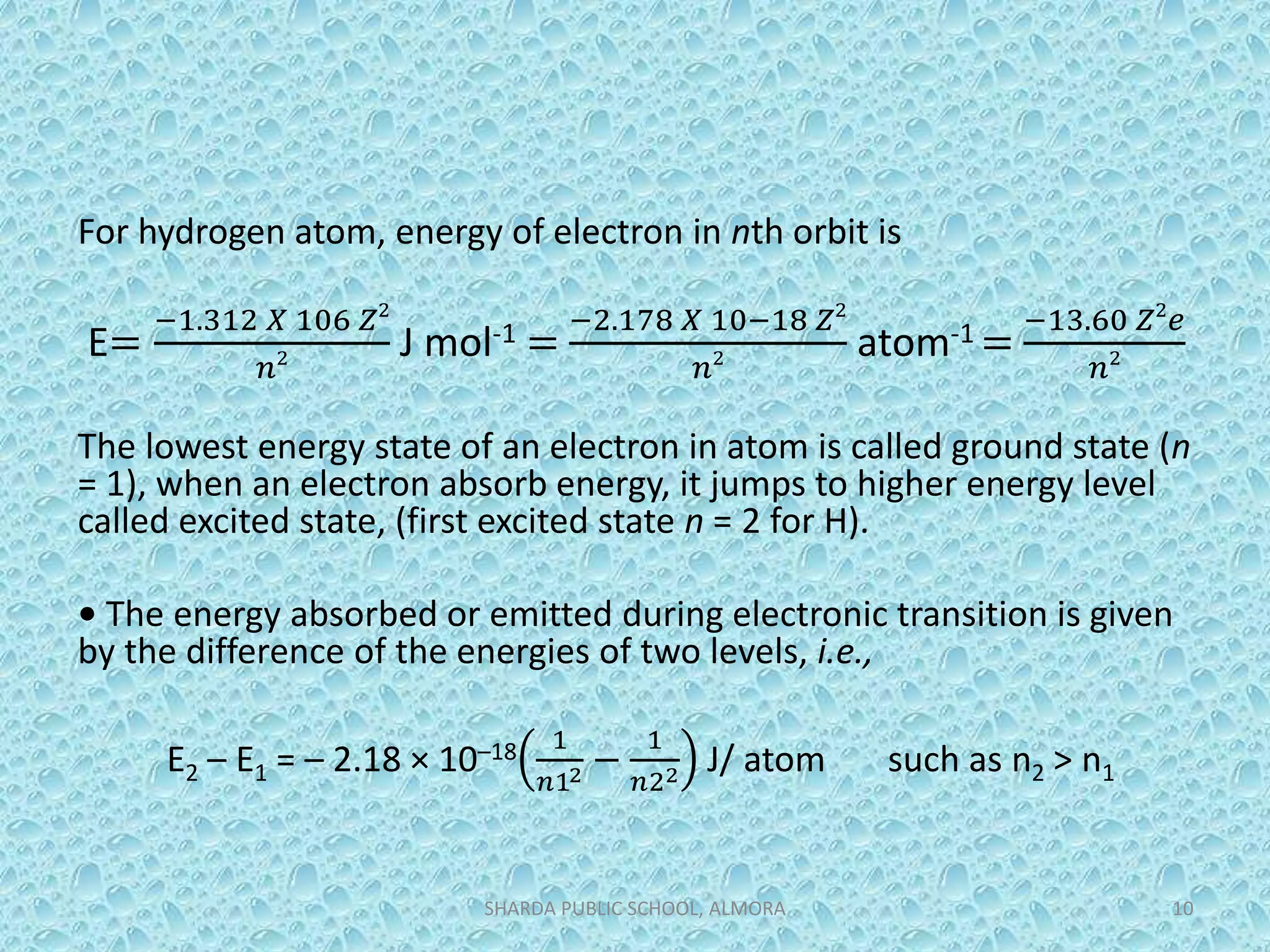 For hydrogen atom, energy of electron in nth orbit is
E=
−1.312 𝑋 106 𝑍2
𝑛2 J mol-1 =
−2.178 𝑋 10−18 𝑍2
𝑛2 atom-1 =
−13.60 𝑍2
𝑒
𝑛2
The lowest energy state of an electron in atom is called ground state (n
= 1), when an electron absorb energy, it jumps to higher energy level
called excited state, (first excited state n = 2 for H).
• The energy absorbed or emitted during electronic transition is given
by the difference of the energies of two levels, i.e.,
E2 – E1 = – 2.18 × 10–18 1
𝑛12 −
1
𝑛22 J/ atom such as n2 > n1
SHARDA PUBLIC SCHOOL, ALMORA 10
 