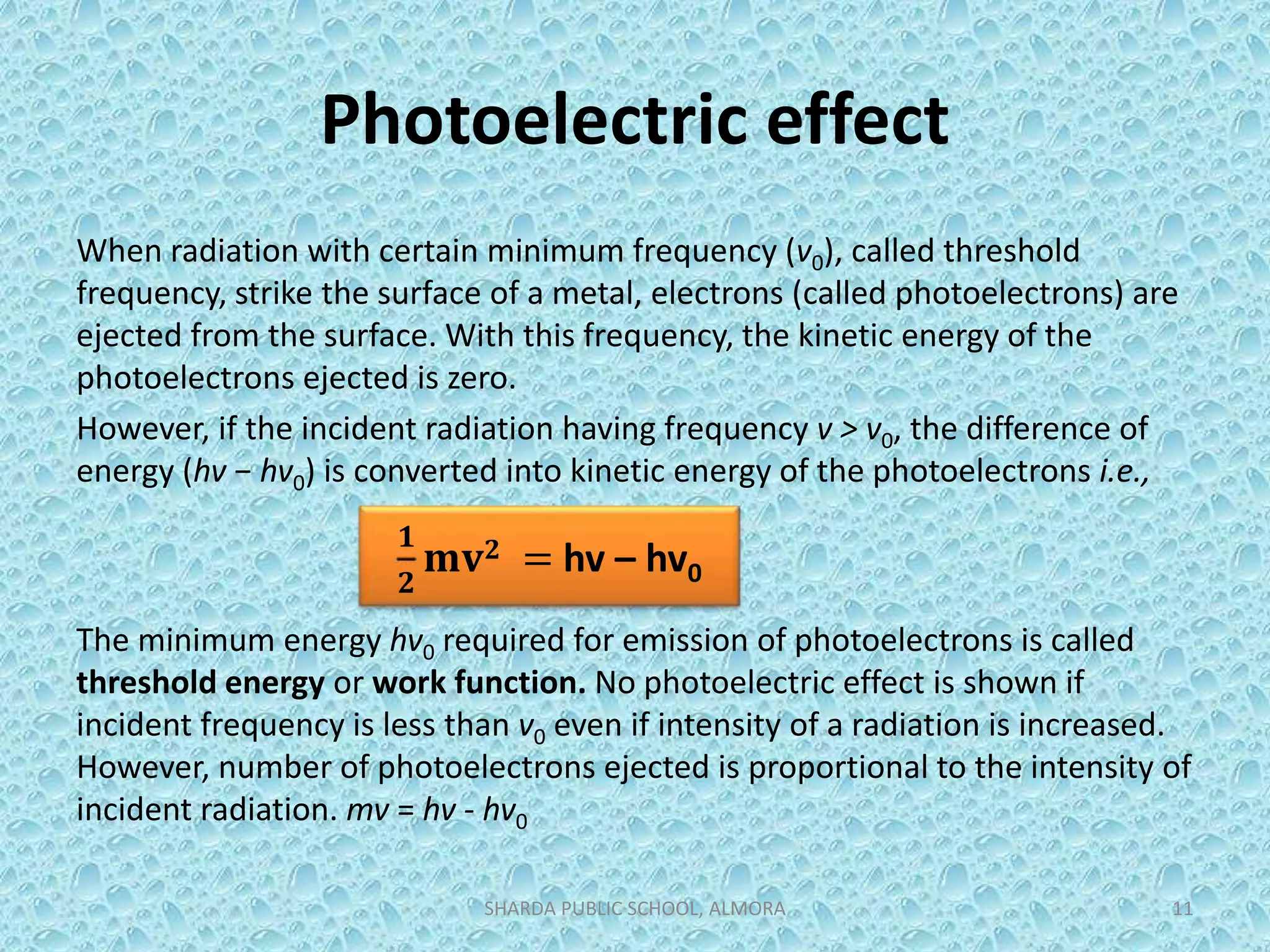 Photoelectric effect
When radiation with certain minimum frequency (v0), called threshold
frequency, strike the surface of a metal, electrons (called photoelectrons) are
ejected from the surface. With this frequency, the kinetic energy of the
photoelectrons ejected is zero.
However, if the incident radiation having frequency v > v0, the difference of
energy (hv − hv0) is converted into kinetic energy of the photoelectrons i.e.,
The minimum energy hv0 required for emission of photoelectrons is called
threshold energy or work function. No photoelectric effect is shown if
incident frequency is less than v0 even if intensity of a radiation is increased.
However, number of photoelectrons ejected is proportional to the intensity of
incident radiation. mv = hv - hv0
SHARDA PUBLIC SCHOOL, ALMORA 11
𝟏
𝟐
𝐦𝐯 𝟐 = hv – hv0
 