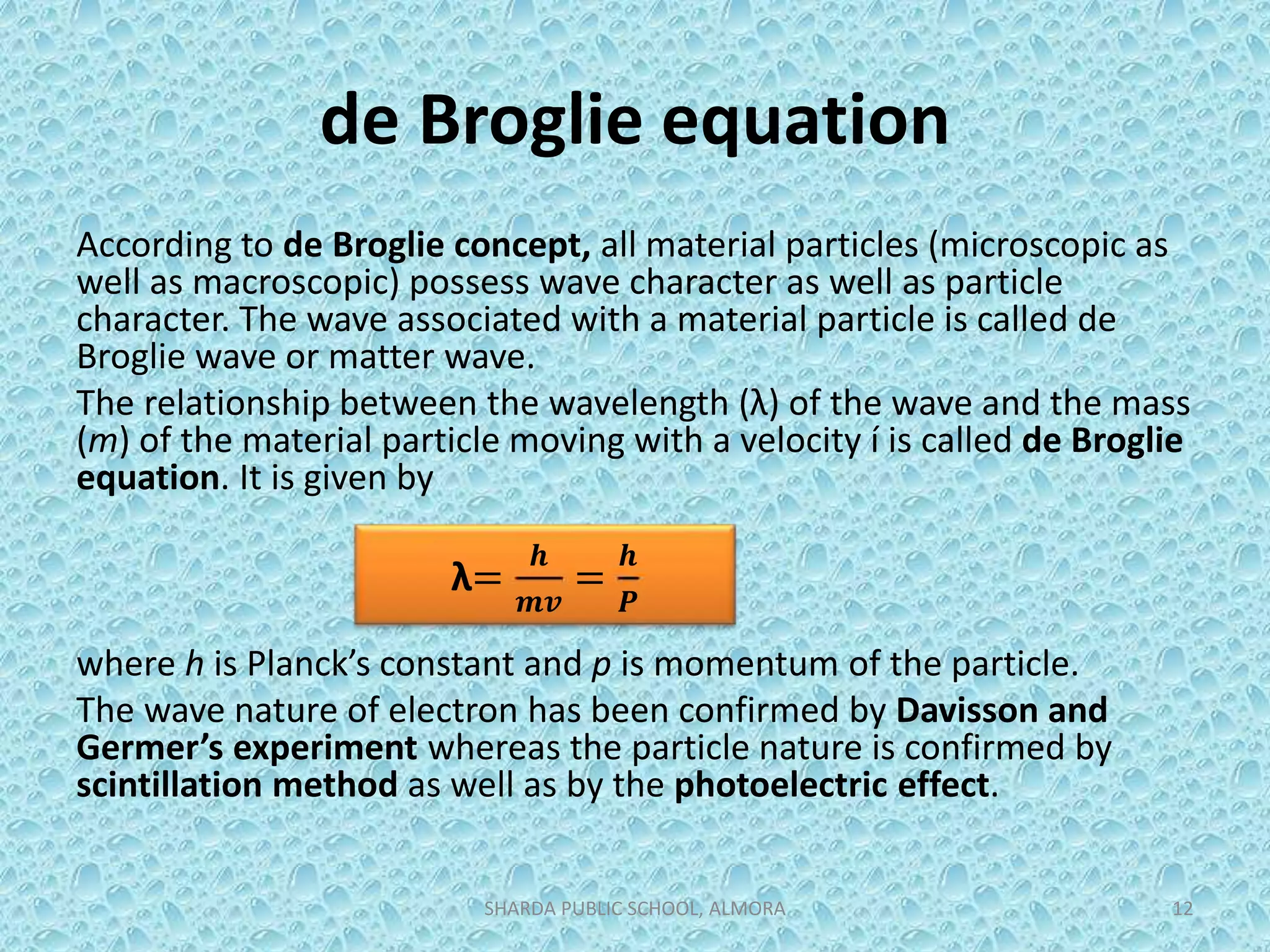 de Broglie equation
According to de Broglie concept, all material particles (microscopic as
well as macroscopic) possess wave character as well as particle
character. The wave associated with a material particle is called de
Broglie wave or matter wave.
The relationship between the wavelength (λ) of the wave and the mass
(m) of the material particle moving with a velocity í is called de Broglie
equation. It is given by
where h is Planck’s constant and p is momentum of the particle.
The wave nature of electron has been confirmed by Davisson and
Germer’s experiment whereas the particle nature is confirmed by
scintillation method as well as by the photoelectric effect.
SHARDA PUBLIC SCHOOL, ALMORA 12
λ=
𝒉
𝒎𝒗
=
𝒉
𝑷
 