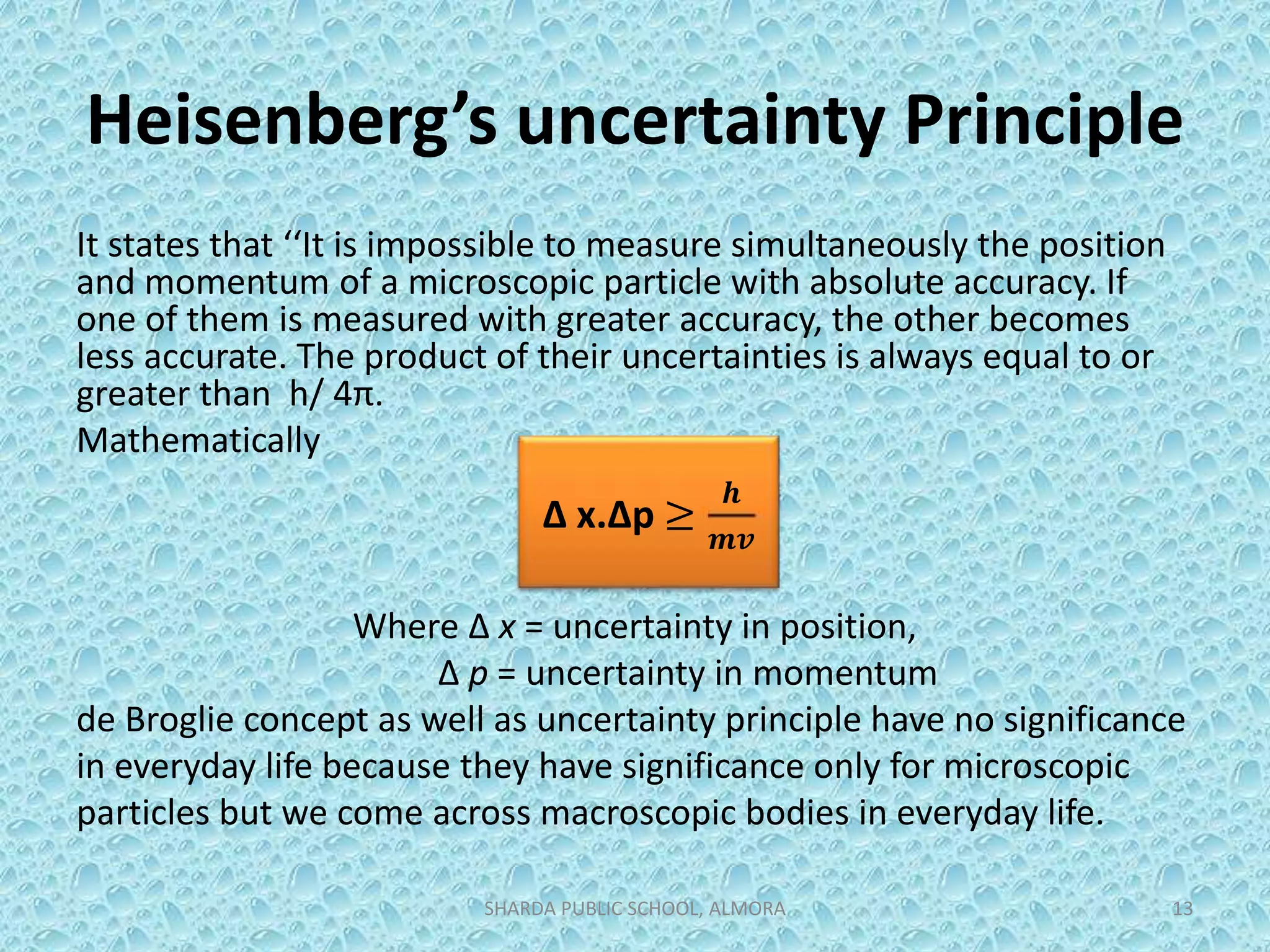 Heisenberg’s uncertainty Principle
It states that ‘‘It is impossible to measure simultaneously the position
and momentum of a microscopic particle with absolute accuracy. If
one of them is measured with greater accuracy, the other becomes
less accurate. The product of their uncertainties is always equal to or
greater than h/ 4π.
Mathematically
Where Δ x = uncertainty in position,
Δ p = uncertainty in momentum
de Broglie concept as well as uncertainty principle have no significance
in everyday life because they have significance only for microscopic
particles but we come across macroscopic bodies in everyday life.
SHARDA PUBLIC SCHOOL, ALMORA 13
Δ x.Δp ≥
𝒉
𝒎𝒗
 