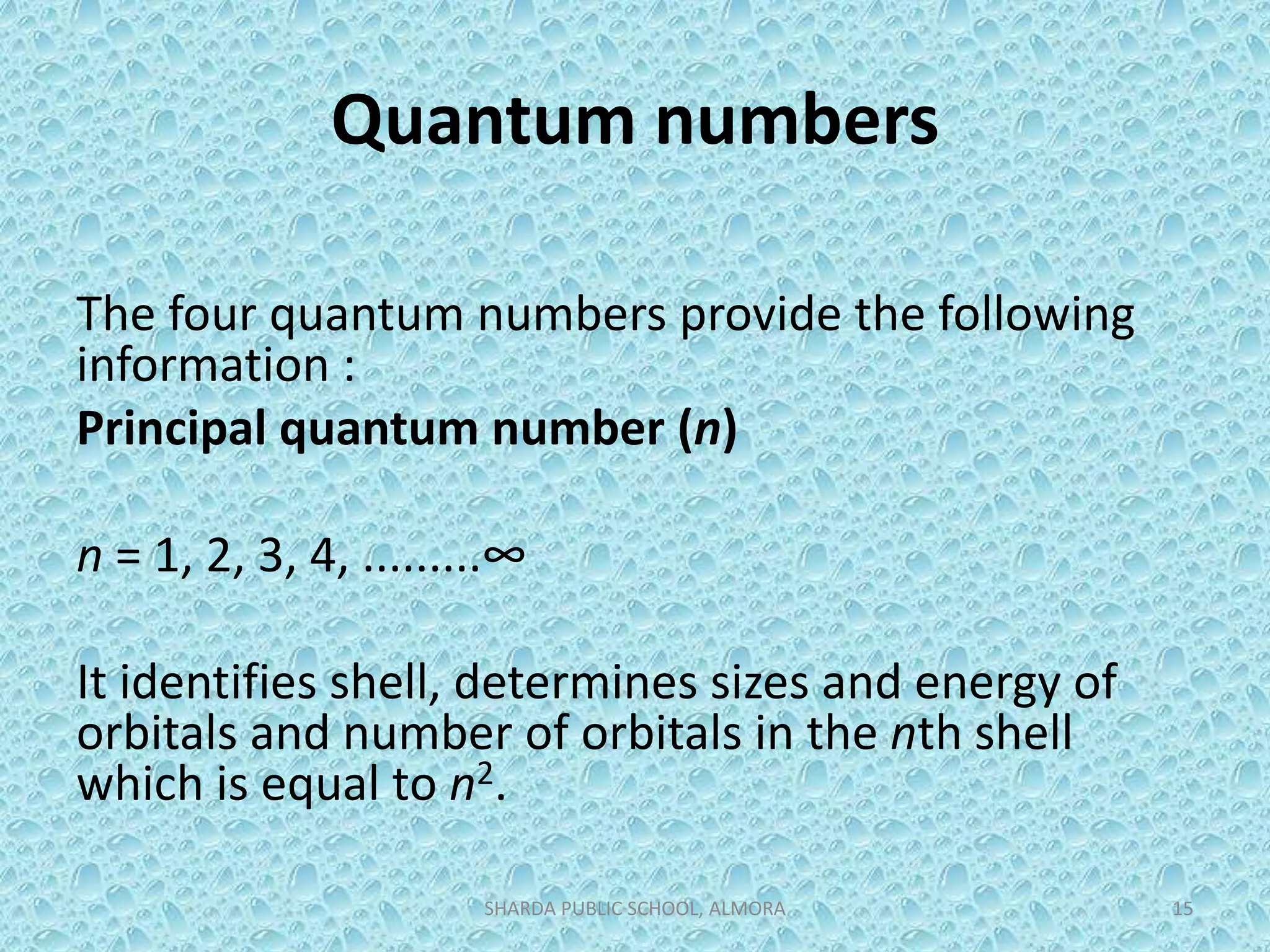 Quantum numbers
The four quantum numbers provide the following
information :
Principal quantum number (n)
n = 1, 2, 3, 4, .........∞
It identifies shell, determines sizes and energy of
orbitals and number of orbitals in the nth shell
which is equal to n2.
SHARDA PUBLIC SCHOOL, ALMORA 15
 