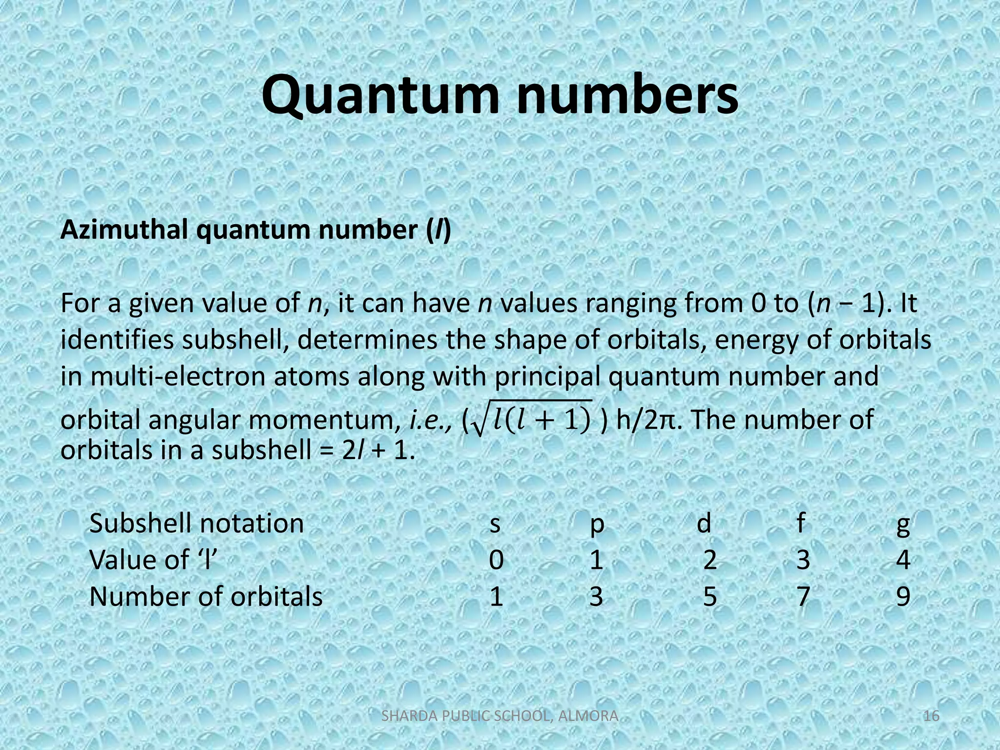 Quantum numbers
Azimuthal quantum number (l)
For a given value of n, it can have n values ranging from 0 to (n − 1). It
identifies subshell, determines the shape of orbitals, energy of orbitals
in multi-electron atoms along with principal quantum number and
orbital angular momentum, i.e., ( 𝑙 𝑙 + 1 ) h/2π. The number of
orbitals in a subshell = 2l + 1.
Subshell notation s p d f g
Value of ‘l’ 0 1 2 3 4
Number of orbitals 1 3 5 7 9
SHARDA PUBLIC SCHOOL, ALMORA 16
 