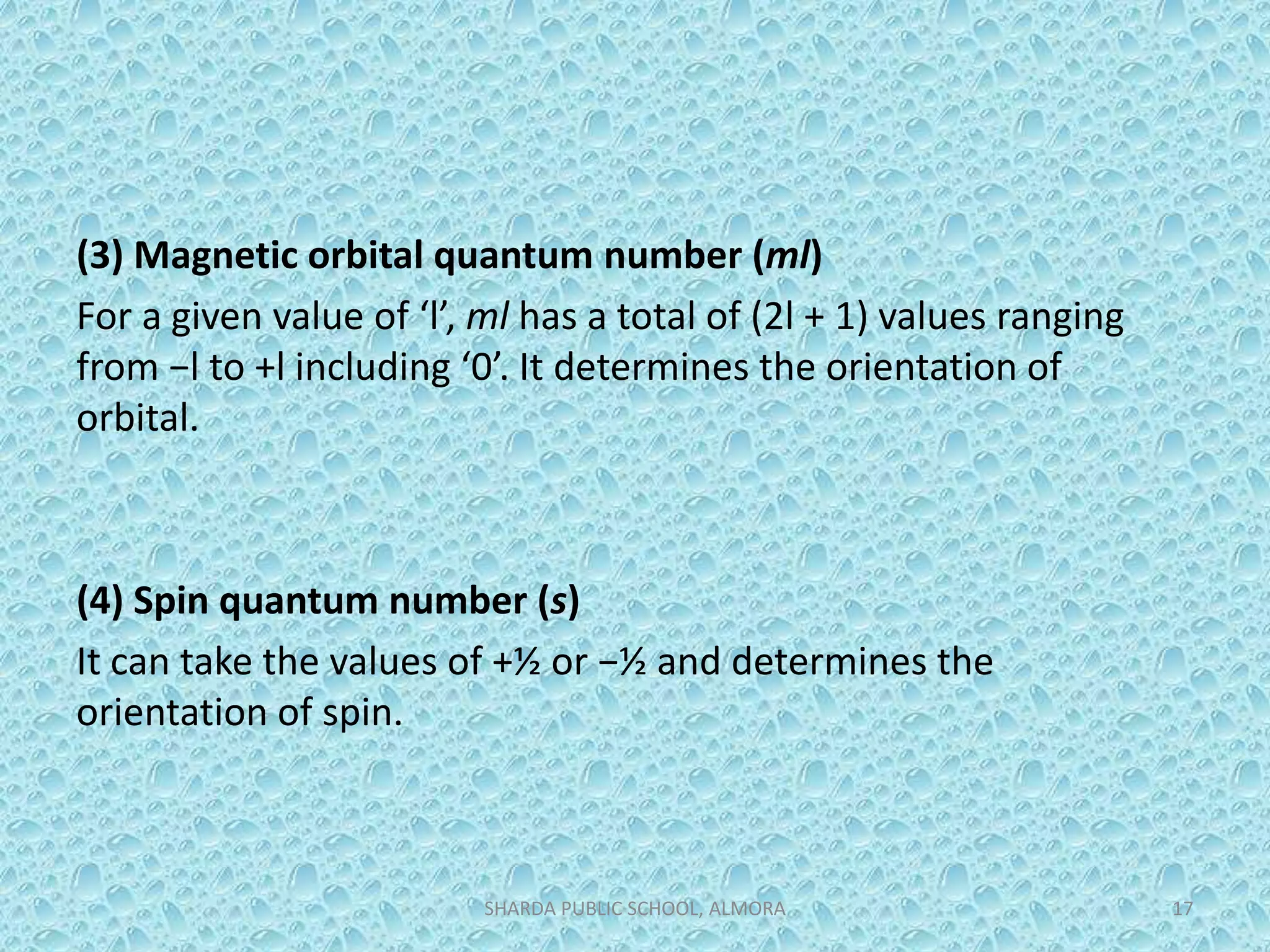 (3) Magnetic orbital quantum number (ml)
For a given value of ‘l’, ml has a total of (2l + 1) values ranging
from −l to +l including ‘0’. It determines the orientation of
orbital.
(4) Spin quantum number (s)
It can take the values of +½ or −½ and determines the
orientation of spin.
SHARDA PUBLIC SCHOOL, ALMORA 17
 